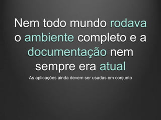 Nem todo mundo rodava
o ambiente completo e a
  documentação nem
   sempre era atual
  As aplicações ainda devem ser usadas em conjunto
 