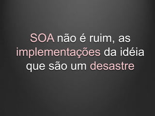 SOA não é ruim, as
implementações da idéia
  que são um desastre
 