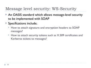 Message level security: WS-Security An OASIS standard which allows message-level security to be implemented with SOAP Specifications include; How to attach signature and encryption headers to SOAP messages? How to attach security tokens such as X.509 certificates and Kerberos tickets to messages? 