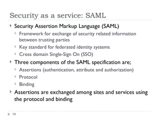 Security as a service: SAML Security Assertion Markup Language (SAML) Framework for exchange of security related information between trusting parties Key standard for federated identity systems Cross domain Single-Sign On (SSO) Three components of the SAML specification are; Assertions (authentication, attribute and authorization) Protocol Binding Assertions are exchanged among sites and services using the protocol and binding 