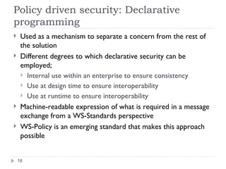 Policy driven security: Declarative programming Used as a mechanism to separate a concern from the rest of the solution Different degrees to which declarative security can be employed; Internal use within an enterprise to ensure consistency Use at design time to ensure interoperability Use at runtime to ensure interoperability Machine-readable expression of what is required in a message exchange from a WS-Standards perspective WS-Policy is an emerging standard that makes this approach possible 