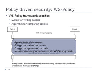 Policy driven security: WS-Policy WS-Policy framework specifies; Syntax for writing policies Algorithm for comparing policies Policy-based approach to ensuring interoperability between two parties in a web service message exchange Sign the body of the request Encrypt the body of the request Encrypt the signature of the body Include a timestamp as the last entry in WS-Security header 