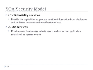 SOA Security Model Confidentiality services Provide the capabilities to protect sensitive information from disclosure and to detect unauthorized modification of data Audit services Provides mechanisms to submit, store and report on audit data submitted as system events 