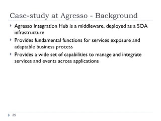 Case-study at Agresso - Background Agresso Integration Hub is a middleware, deployed as a SOA infrastructure Provides fundamental functions for services exposure and adaptable business process Provides a wide set of capabilities to manage and integrate services and events across applications 