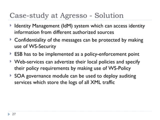 Case-study at Agresso - Solution Identity Management (IdM) system which can access identity information from different authorized sources Confidentiality of the messages can be protected by making use of WS-Security ESB has to be implemented as a policy-enforcement point Web-services can advertize their local policies and specify their policy requirements by making use of WS-Policy SOA governance module can be used to deploy auditing services which store the logs of all XML traffic 