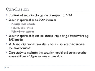 Conclusion Context of security changes with respect to SOA Security approaches to SOA include; Message level security Security as a service Policy driven security Security approaches can be unified into a single framework e.g. EASI model SOA security model provides a holistic approach to secure the environment Case study to evaluate the security model and solve security vulnerabilities of Agresso Integration Hub 