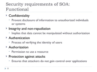 Security requirements of SOA: Functional Confidentiality Prevent disclosure of information to unauthorized individuals or systems Integrity and non-repudiation Implies that data cannot be manipulated without authorization Authentication Process of verifying the identity of users Authorization Permission to use a resource Protection against attacks Ensures that attackers do not gain control over applications 