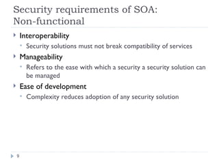 Security requirements of SOA:  Non-functional Interoperability Security solutions must not break compatibility of services Manageability Refers to the ease with which a security a security solution can be managed Ease of development Complexity reduces adoption of any security solution 