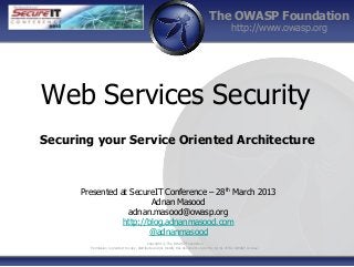 The OWASP Foundation
                                                                                                 http://www.owasp.org




Web Services Security
Securing your Service Oriented Architecture



      Presented at SecureIT Conference – 28th March 2013
                         Adnan Masood
                   adnan.masood@owasp.org
                 http://blog.adnanmasood.com
                        @adnanmasood
                                              Copyright © The OWASP Foundation
        Permission is granted to copy, distribute and/or modify this document under the terms of the OWASP License.
 