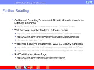 IBM Software Group | Tivoli software
Further Reading
 On Demand Operating Environment: Security Considerations in an
Extended Enterprise
http://publib-b.boulder.ibm.com/abstracts/redp3928.html?Open
 Web Services Security Standards, Tutorials, Papers
http://www.ibm.com/developerworks/views/webservices/standards.jsp
http://www.ibm.com/developerworks/views/webservices/tutorials.jsp
http://webservices.xml.com/
 Websphere Security Fundamentals / WAS 6.0 Security Handbook
http://www.redbooks.ibm.com/redpieces/abstracts/redp3944.html?Open
http://www.redbooks.ibm.com/redpieces/abstracts/sg246316.html?Open
 IBM Tivoli Product Home Page
http://www.ibm.com/software/tivoli/solutions/security/
 
