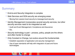IBM Software Group | Tivoli software
Summary
 End-to-end Security Integration is complex
 Web Services and SOA security are emerging areas
Moving from session level security to message level security
 Identity Management incorporates several security services, but other
security services need to be integrated as well
Audit and Event Management, Compliance and Assurance
Etc.
 Security technology is part – process, policy, people are the others
and often harder to change
 Only Constant is Change, but evolve around the fundamentals
Establish separation of application and security management
Use of open standards will help with integration of past and future
technologies
 