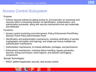 IBM Software Group | Tivoli software
Access Control Subsystem
Purpose:
 Enforce security policies by gating access to, and execution of, processes and
services within a computing solution via identification, authentication, and
authorization processes, along with security mechanisms that use credentials
and attributes.
Functions:
 Access control monitoring and enforcement: Policy Enforcement Point/Policy
Decision Point/ Policy Administration Point
 Identification and authentication mechanisms, including verification of secrets,
cryptography (encryption and signing), and single-use versus multiple-use
authentication mechanisms
 Authorization mechanisms, to include attributes, privileges, and permissions
 Enforcement mechanisms, including failure handling, bypass prevention,
banners, timing and timeout, event capture, and decision and logging
components
Sample Technologies:
 RACF, platform/application security, web access control
 