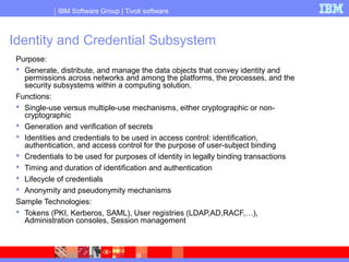 IBM Software Group | Tivoli software
Identity and Credential Subsystem
Purpose:
 Generate, distribute, and manage the data objects that convey identity and
permissions across networks and among the platforms, the processes, and the
security subsystems within a computing solution.
Functions:
 Single-use versus multiple-use mechanisms, either cryptographic or non-
cryptographic
 Generation and verification of secrets
 Identities and credentials to be used in access control: identification,
authentication, and access control for the purpose of user-subject binding
 Credentials to be used for purposes of identity in legally binding transactions
 Timing and duration of identification and authentication
 Lifecycle of credentials
 Anonymity and pseudonymity mechanisms
Sample Technologies:
 Tokens (PKI, Kerberos, SAML), User registries (LDAP,AD,RACF,…),
Administration consoles, Session management
 