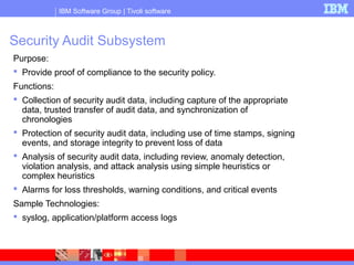 IBM Software Group | Tivoli software
Security Audit Subsystem
Purpose:
 Provide proof of compliance to the security policy.
Functions:
 Collection of security audit data, including capture of the appropriate
data, trusted transfer of audit data, and synchronization of
chronologies
 Protection of security audit data, including use of time stamps, signing
events, and storage integrity to prevent loss of data
 Analysis of security audit data, including review, anomaly detection,
violation analysis, and attack analysis using simple heuristics or
complex heuristics
 Alarms for loss thresholds, warning conditions, and critical events
Sample Technologies:
 syslog, application/platform access logs
 