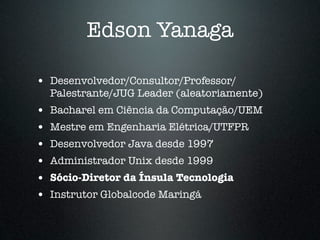 Edson Yanaga

• Desenvolvedor/Consultor/Professor/
    Palestrante/JUG Leader (aleatoriamente)
•   Bacharel em Ciência da Computação/UEM
•   Mestre em Engenharia Elétrica/UTFPR
•   Desenvolvedor Java desde 1997
•   Administrador Unix desde 1999
•   Sócio-Diretor da Ínsula Tecnologia
•   Instrutor Globalcode Maringá
 