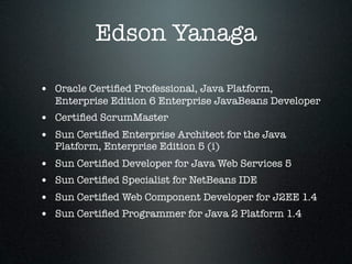 Edson Yanaga

• Oracle Certiﬁed Professional, Java Platform,
    Enterprise Edition 6 Enterprise JavaBeans Developer
• Certiﬁed ScrumMaster
• Sun Certiﬁed Enterprise Architect for the Java
    Platform, Enterprise Edition 5 (i)
•   Sun Certiﬁed Developer for Java Web Services 5
•   Sun Certiﬁed Specialist for NetBeans IDE
•   Sun Certiﬁed Web Component Developer for J2EE 1.4
•   Sun Certiﬁed Programmer for Java 2 Platform 1.4
 