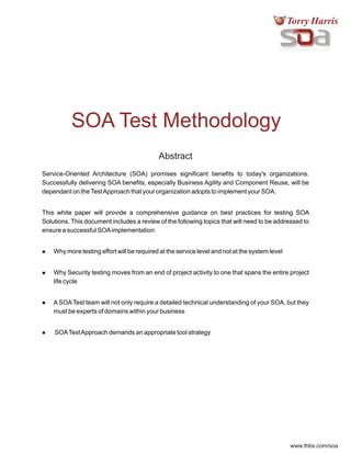 www.thbs.com/soa
SOA Test Methodology
Abstract
Abstract
Service-Oriented Architecture (SOA) promises significant benefits to today's organizations.
Successfully delivering SOA benefits, especially Business Agility and Component Reuse, will be
dependant on theTestApproach that your organization adopts to implement your SOA.
This white paper will provide a comprehensive guidance on best practices for testing SOA
Solutions. This document includes a review of the following topics that will need to be addressed to
ensure a successful SOAimplementation:
lWhy more testing effort will be required at the service level and not at the system level
lWhy Security testing moves from an end of project activity to one that spans the entire project
life cycle
lASOATest team will not only require a detailed technical understanding of your SOA, but they
must be experts of domains within your business
lSOATestApproach demands an appropriate tool strategy
 