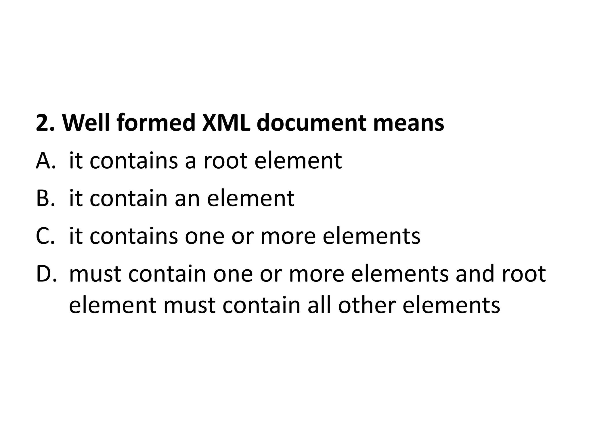 2. Well formed XML document means
A. it contains a root element
B. it contain an element
C. it contains one or more elements
D. must contain one or more elements and root
element must contain all other elements
 