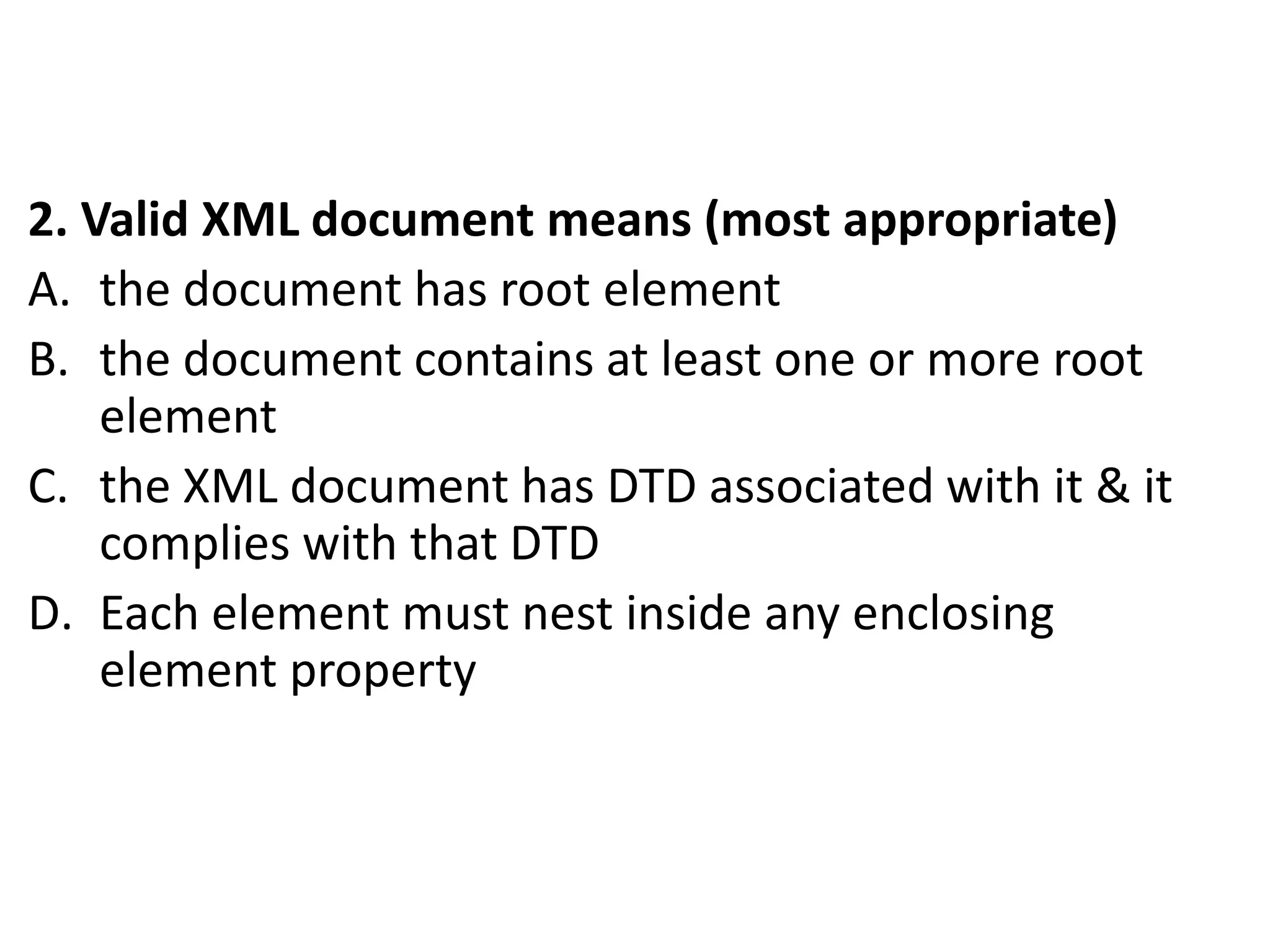 2. Valid XML document means (most appropriate)
A. the document has root element
B. the document contains at least one or more root
element
C. the XML document has DTD associated with it & it
complies with that DTD
D. Each element must nest inside any enclosing
element property
 