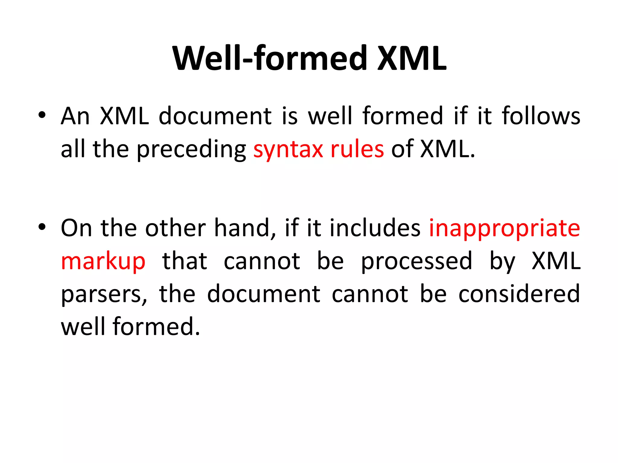 Well-formed XML
• An XML document is well formed if it follows
all the preceding syntax rules of XML.
• On the other hand, if it includes inappropriate
markup that cannot be processed by XML
parsers, the document cannot be considered
well formed.
 