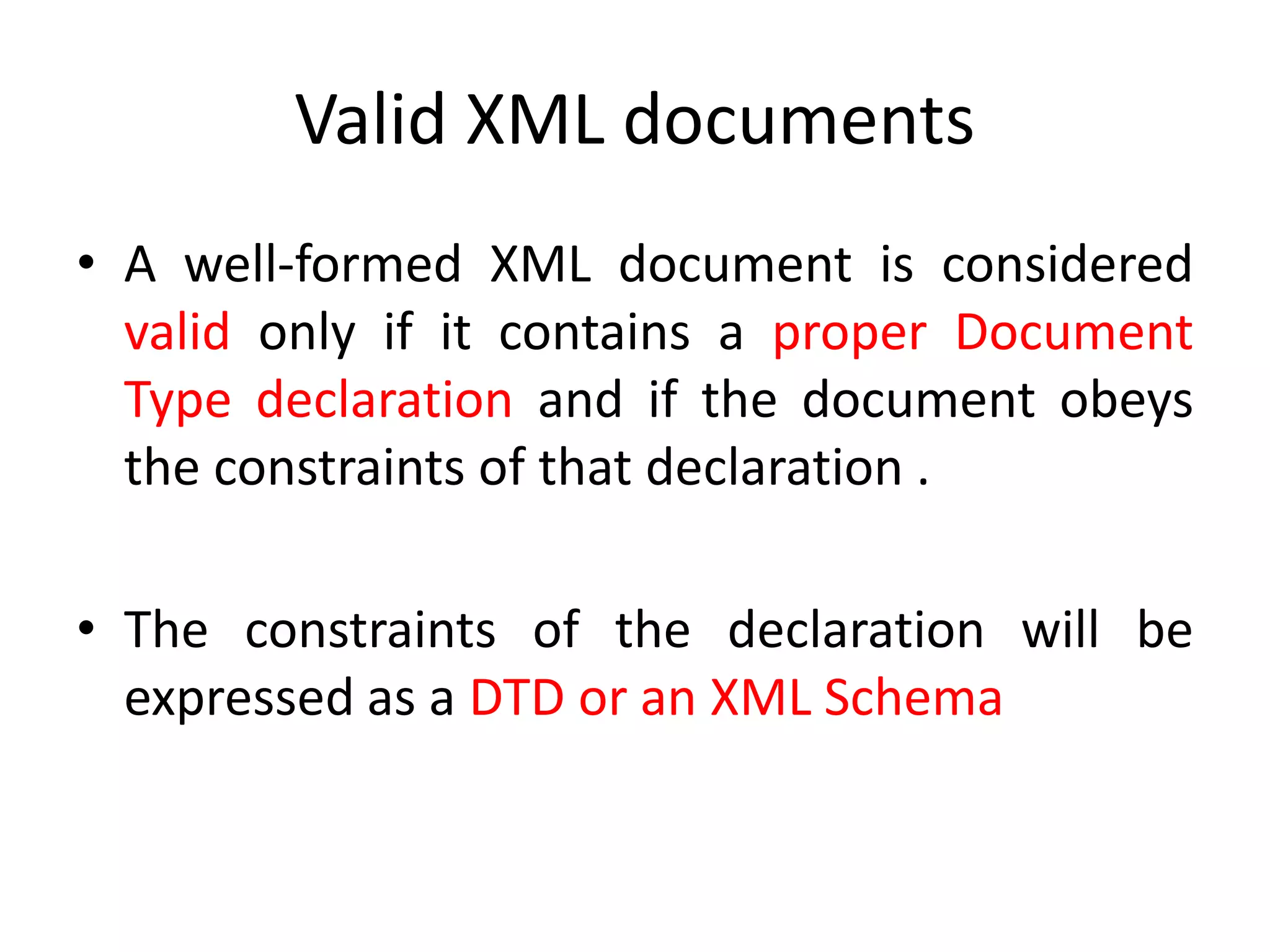 Valid XML documents
• A well-formed XML document is considered
valid only if it contains a proper Document
Type declaration and if the document obeys
the constraints of that declaration .
• The constraints of the declaration will be
expressed as a DTD or an XML Schema
 