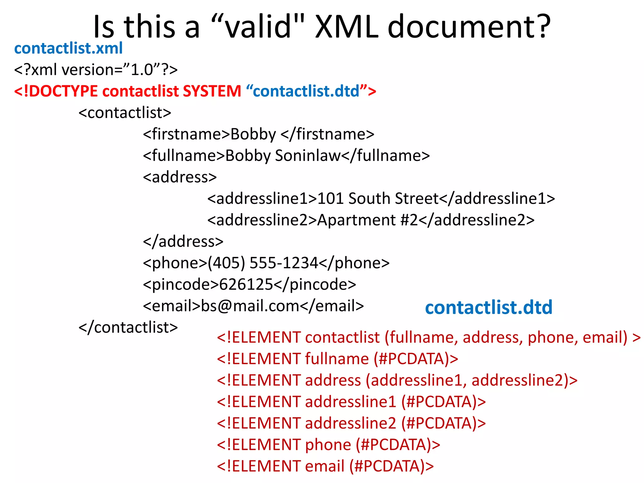 Is this a “valid" XML document?contactlist.xml
<?xml version=”1.0”?>
<!DOCTYPE contactlist SYSTEM “contactlist.dtd”>
<contactlist>
<firstname>Bobby </firstname>
<fullname>Bobby Soninlaw</fullname>
<address>
<addressline1>101 South Street</addressline1>
<addressline2>Apartment #2</addressline2>
</address>
<phone>(405) 555-1234</phone>
<pincode>626125</pincode>
<email>bs@mail.com</email>
</contactlist>
<!ELEMENT contactlist (fullname, address, phone, email) >
<!ELEMENT fullname (#PCDATA)>
<!ELEMENT address (addressline1, addressline2)>
<!ELEMENT addressline1 (#PCDATA)>
<!ELEMENT addressline2 (#PCDATA)>
<!ELEMENT phone (#PCDATA)>
<!ELEMENT email (#PCDATA)>
contactlist.dtd
 