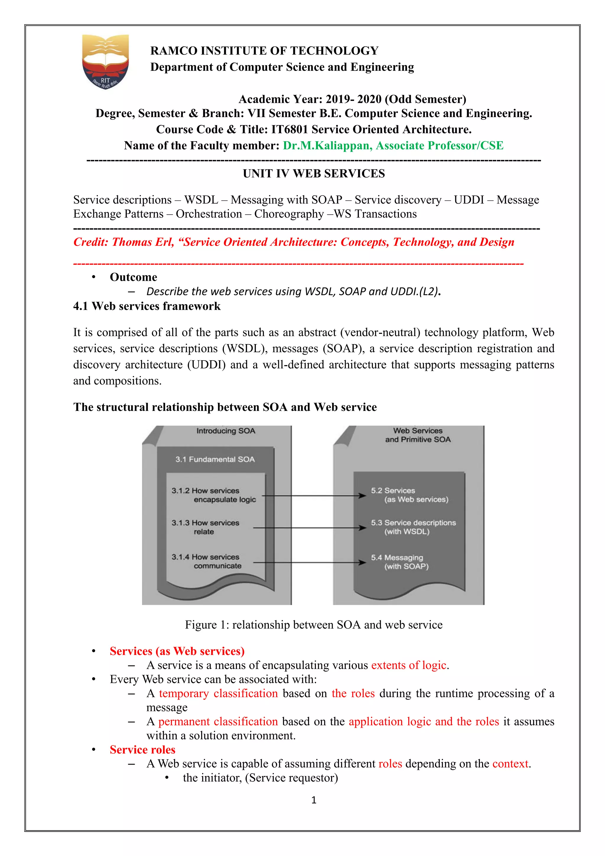 1
RAMCO INSTITUTE OF TECHNOLOGY
Department of Computer Science and Engineering
Academic Year: 2019- 2020 (Odd Semester)
Degree, Semester & Branch: VII Semester B.E. Computer Science and Engineering.
Course Code & Title: IT6801 Service Oriented Architecture.
Name of the Faculty member: Dr.M.Kaliappan, Associate Professor/CSE
----------------------------------------------------------------------------------------------------------------
UNIT IV WEB SERVICES
Service descriptions – WSDL – Messaging with SOAP – Service discovery – UDDI – Message
Exchange Patterns – Orchestration – Choreography –WS Transactions
-------------------------------------------------------------------------------------------------------------------
Credit: Thomas Erl, “Service Oriented Architecture: Concepts, Technology, and Design
---------------------------------------------------------------------------------------------------------------
• Outcome
– Describe the web services using WSDL, SOAP and UDDI.(L2).
4.1 Web services framework
It is comprised of all of the parts such as an abstract (vendor-neutral) technology platform, Web
services, service descriptions (WSDL), messages (SOAP), a service description registration and
discovery architecture (UDDI) and a well-defined architecture that supports messaging patterns
and compositions.
The structural relationship between SOA and Web service
Figure 1: relationship between SOA and web service
• Services (as Web services)
– A service is a means of encapsulating various extents of logic.
• Every Web service can be associated with:
– A temporary classification based on the roles during the runtime processing of a
message
– A permanent classification based on the application logic and the roles it assumes
within a solution environment.
• Service roles
– A Web service is capable of assuming different roles depending on the context.
• the initiator, (Service requestor)
 