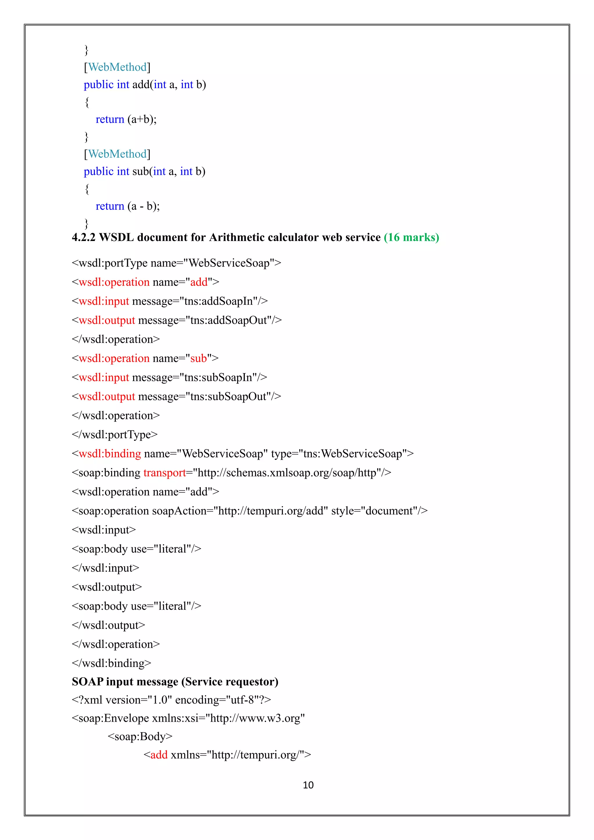 10
}
[WebMethod]
public int add(int a, int b)
{
return (a+b);
}
[WebMethod]
public int sub(int a, int b)
{
return (a - b);
}
4.2.2 WSDL document for Arithmetic calculator web service (16 marks)
<wsdl:portType name="WebServiceSoap">
<wsdl:operation name="add">
<wsdl:input message="tns:addSoapIn"/>
<wsdl:output message="tns:addSoapOut"/>
</wsdl:operation>
<wsdl:operation name="sub">
<wsdl:input message="tns:subSoapIn"/>
<wsdl:output message="tns:subSoapOut"/>
</wsdl:operation>
</wsdl:portType>
<wsdl:binding name="WebServiceSoap" type="tns:WebServiceSoap">
<soap:binding transport="http://schemas.xmlsoap.org/soap/http"/>
<wsdl:operation name="add">
<soap:operation soapAction="http://tempuri.org/add" style="document"/>
<wsdl:input>
<soap:body use="literal"/>
</wsdl:input>
<wsdl:output>
<soap:body use="literal"/>
</wsdl:output>
</wsdl:operation>
</wsdl:binding>
SOAP input message (Service requestor)
<?xml version="1.0" encoding="utf-8"?>
<soap:Envelope xmlns:xsi="http://www.w3.org"
<soap:Body>
<add xmlns="http://tempuri.org/">
 