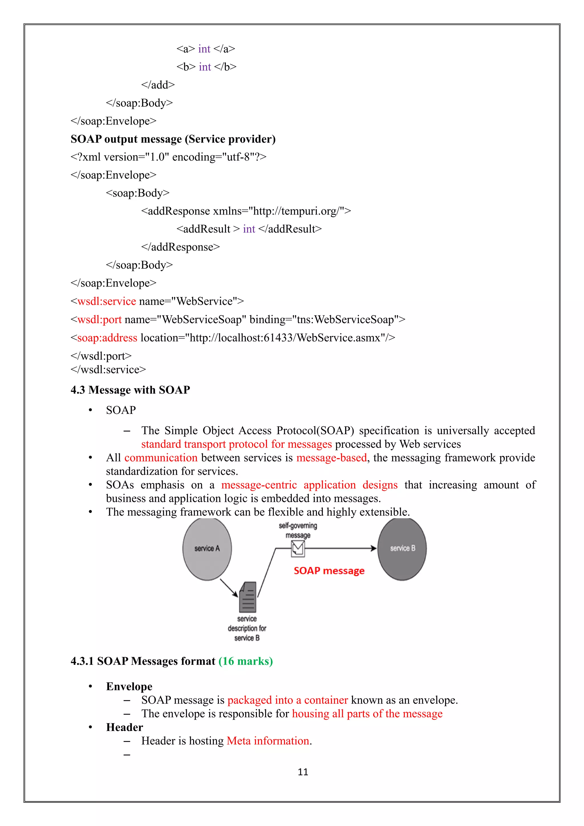 11
<a> int </a>
<b> int </b>
</add>
</soap:Body>
</soap:Envelope>
SOAP output message (Service provider)
<?xml version="1.0" encoding="utf-8"?>
</soap:Envelope>
<soap:Body>
<addResponse xmlns="http://tempuri.org/">
<addResult > int </addResult>
</addResponse>
</soap:Body>
</soap:Envelope>
<wsdl:service name="WebService">
<wsdl:port name="WebServiceSoap" binding="tns:WebServiceSoap">
<soap:address location="http://localhost:61433/WebService.asmx"/>
</wsdl:port>
</wsdl:service>
4.3 Message with SOAP
• SOAP
– The Simple Object Access Protocol(SOAP) specification is universally accepted
standard transport protocol for messages processed by Web services
• All communication between services is message-based, the messaging framework provide
standardization for services.
• SOAs emphasis on a message-centric application designs that increasing amount of
business and application logic is embedded into messages.
• The messaging framework can be flexible and highly extensible.
4.3.1 SOAP Messages format (16 marks)
• Envelope
– SOAP message is packaged into a container known as an envelope.
– The envelope is responsible for housing all parts of the message
• Header
– Header is hosting Meta information.
–
 