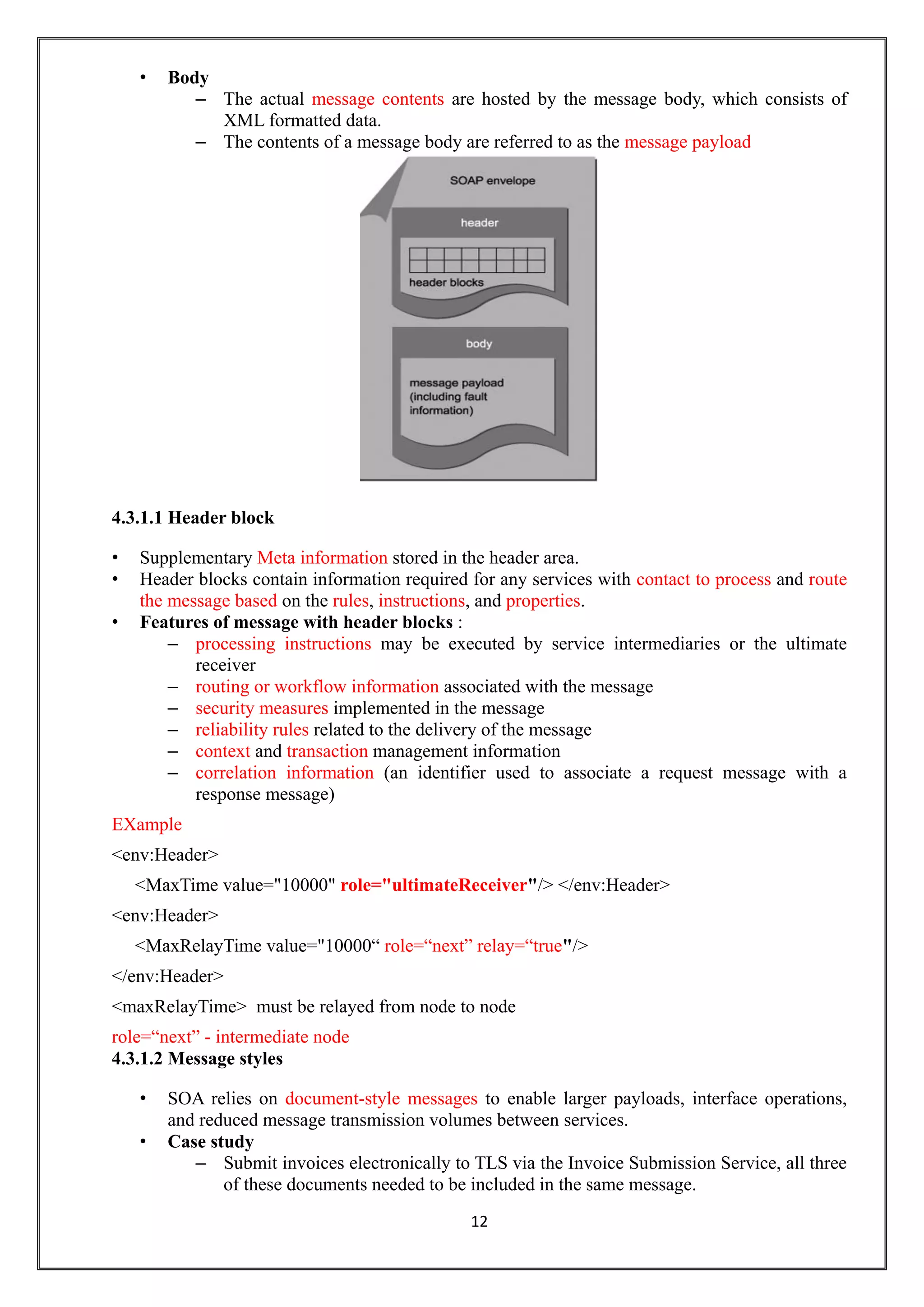 12
• Body
– The actual message contents are hosted by the message body, which consists of
XML formatted data.
– The contents of a message body are referred to as the message payload
4.3.1.1 Header block
• Supplementary Meta information stored in the header area.
• Header blocks contain information required for any services with contact to process and route
the message based on the rules, instructions, and properties.
• Features of message with header blocks :
– processing instructions may be executed by service intermediaries or the ultimate
receiver
– routing or workflow information associated with the message
– security measures implemented in the message
– reliability rules related to the delivery of the message
– context and transaction management information
– correlation information (an identifier used to associate a request message with a
response message)
EXample
<env:Header>
<MaxTime value="10000" role="ultimateReceiver"/> </env:Header>
<env:Header>
<MaxRelayTime value="10000“ role=“next” relay=“true"/>
</env:Header>
<maxRelayTime> must be relayed from node to node
role=“next” - intermediate node
4.3.1.2 Message styles
• SOA relies on document-style messages to enable larger payloads, interface operations,
and reduced message transmission volumes between services.
• Case study
– Submit invoices electronically to TLS via the Invoice Submission Service, all three
of these documents needed to be included in the same message.
 