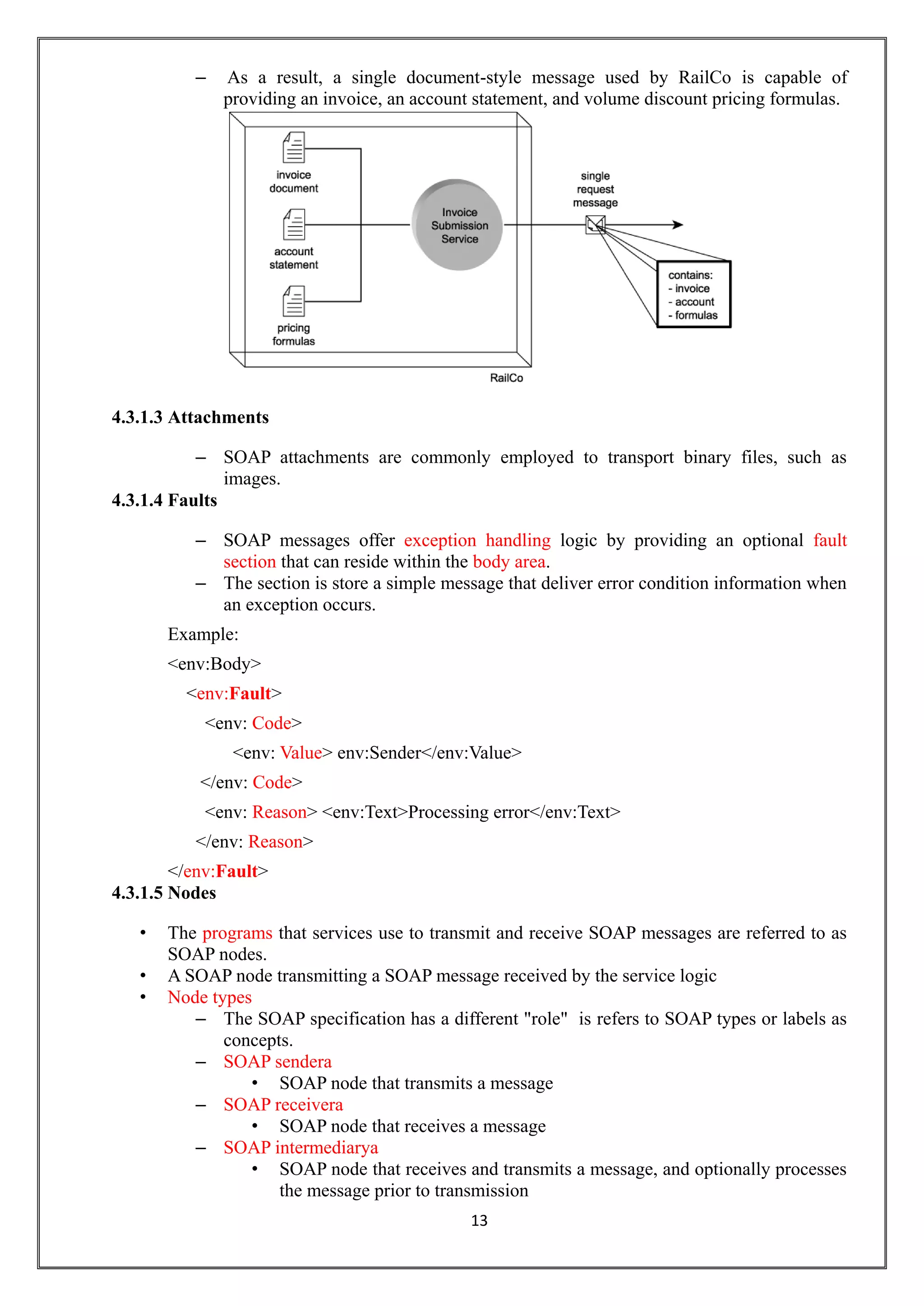 13
– As a result, a single document-style message used by RailCo is capable of
providing an invoice, an account statement, and volume discount pricing formulas.
4.3.1.3 Attachments
– SOAP attachments are commonly employed to transport binary files, such as
images.
4.3.1.4 Faults
– SOAP messages offer exception handling logic by providing an optional fault
section that can reside within the body area.
– The section is store a simple message that deliver error condition information when
an exception occurs.
Example:
<env:Body>
<env:Fault>
<env: Code>
<env: Value> env:Sender</env:Value>
</env: Code>
<env: Reason> <env:Text>Processing error</env:Text>
</env: Reason>
</env:Fault>
4.3.1.5 Nodes
• The programs that services use to transmit and receive SOAP messages are referred to as
SOAP nodes.
• A SOAP node transmitting a SOAP message received by the service logic
• Node types
– The SOAP specification has a different "role" is refers to SOAP types or labels as
concepts.
– SOAP sendera
• SOAP node that transmits a message
– SOAP receivera
• SOAP node that receives a message
– SOAP intermediarya
• SOAP node that receives and transmits a message, and optionally processes
the message prior to transmission
 