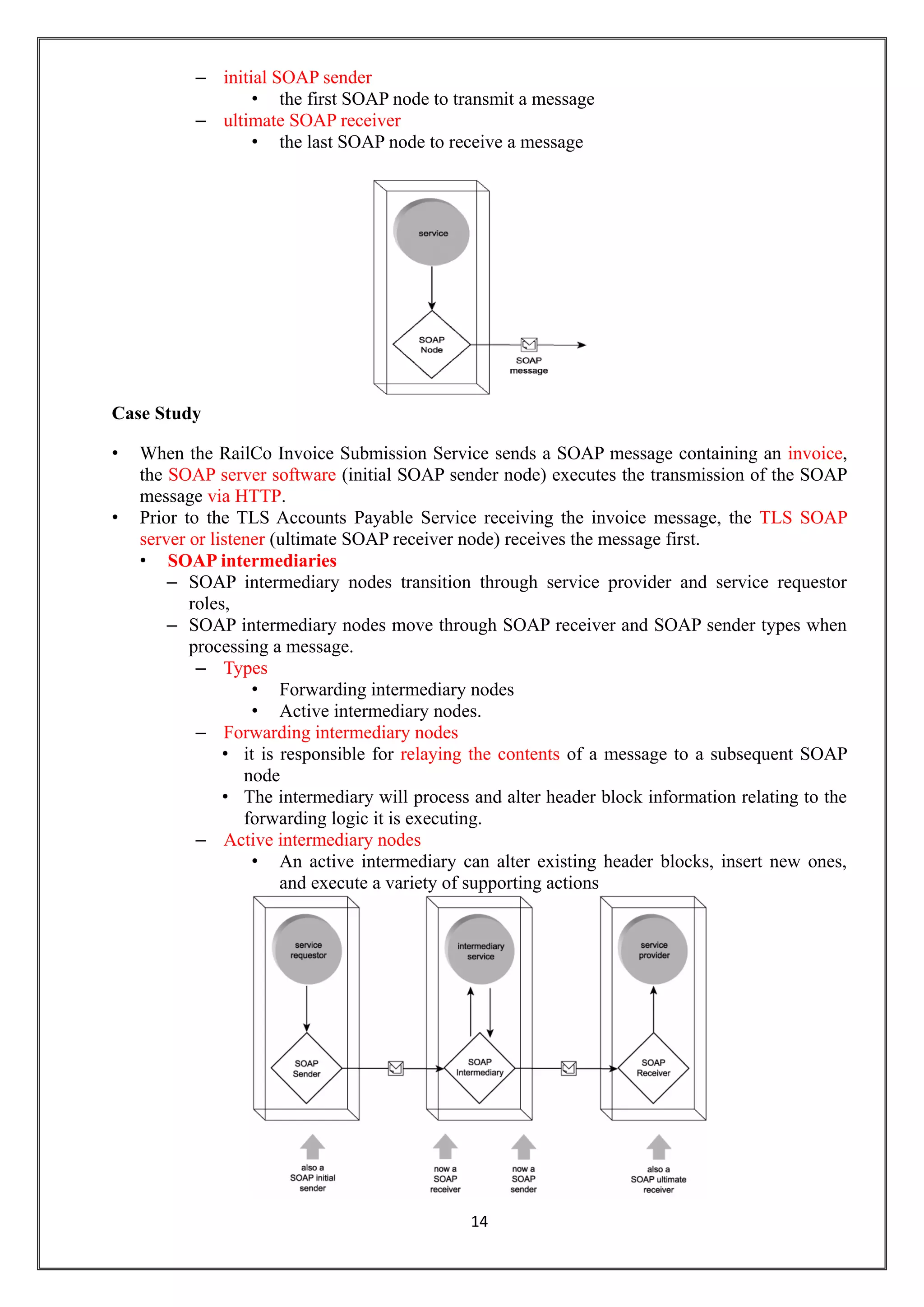 14
– initial SOAP sender
• the first SOAP node to transmit a message
– ultimate SOAP receiver
• the last SOAP node to receive a message
Case Study
• When the RailCo Invoice Submission Service sends a SOAP message containing an invoice,
the SOAP server software (initial SOAP sender node) executes the transmission of the SOAP
message via HTTP.
• Prior to the TLS Accounts Payable Service receiving the invoice message, the TLS SOAP
server or listener (ultimate SOAP receiver node) receives the message first.
• SOAP intermediaries
– SOAP intermediary nodes transition through service provider and service requestor
roles,
– SOAP intermediary nodes move through SOAP receiver and SOAP sender types when
processing a message.
– Types
• Forwarding intermediary nodes
• Active intermediary nodes.
– Forwarding intermediary nodes
• it is responsible for relaying the contents of a message to a subsequent SOAP
node
• The intermediary will process and alter header block information relating to the
forwarding logic it is executing.
– Active intermediary nodes
• An active intermediary can alter existing header blocks, insert new ones,
and execute a variety of supporting actions
 
