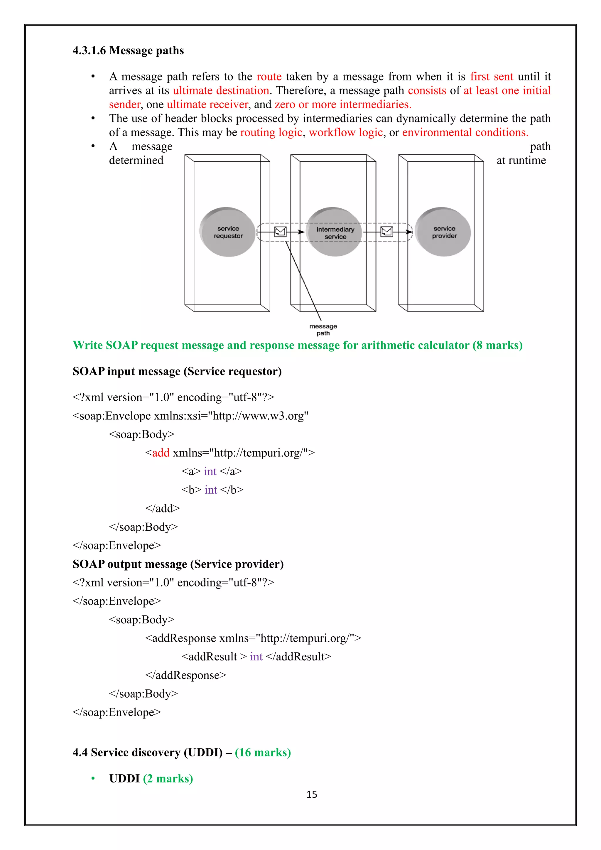 15
4.3.1.6 Message paths
• A message path refers to the route taken by a message from when it is first sent until it
arrives at its ultimate destination. Therefore, a message path consists of at least one initial
sender, one ultimate receiver, and zero or more intermediaries.
• The use of header blocks processed by intermediaries can dynamically determine the path
of a message. This may be routing logic, workflow logic, or environmental conditions.
• A message path
determined at runtime
Write SOAP request message and response message for arithmetic calculator (8 marks)
SOAP input message (Service requestor)
<?xml version="1.0" encoding="utf-8"?>
<soap:Envelope xmlns:xsi="http://www.w3.org"
<soap:Body>
<add xmlns="http://tempuri.org/">
<a> int </a>
<b> int </b>
</add>
</soap:Body>
</soap:Envelope>
SOAP output message (Service provider)
<?xml version="1.0" encoding="utf-8"?>
</soap:Envelope>
<soap:Body>
<addResponse xmlns="http://tempuri.org/">
<addResult > int </addResult>
</addResponse>
</soap:Body>
</soap:Envelope>
4.4 Service discovery (UDDI) – (16 marks)
• UDDI (2 marks)
 