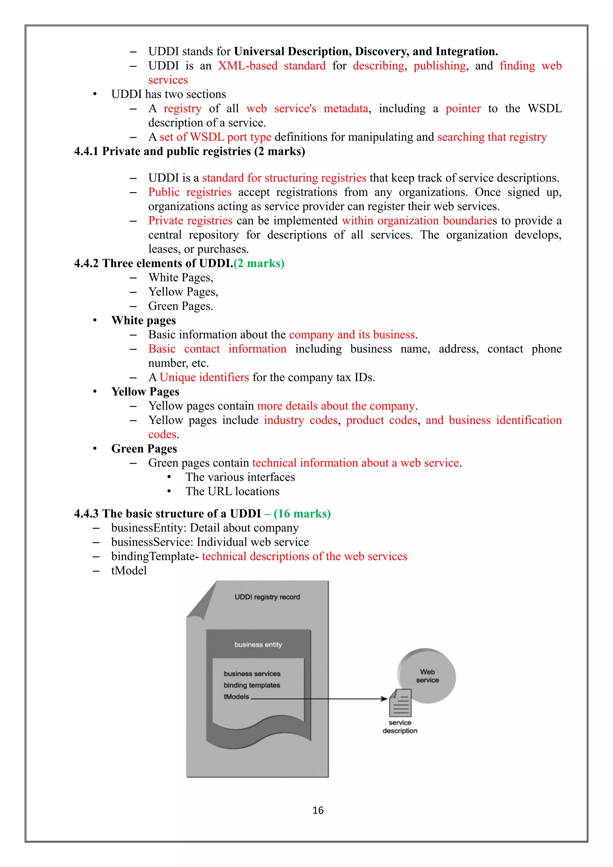 16
– UDDI stands for Universal Description, Discovery, and Integration.
– UDDI is an XML-based standard for describing, publishing, and finding web
services
• UDDI has two sections
– A registry of all web service's metadata, including a pointer to the WSDL
description of a service.
– A set of WSDL port type definitions for manipulating and searching that registry
4.4.1 Private and public registries (2 marks)
– UDDI is a standard for structuring registries that keep track of service descriptions.
– Public registries accept registrations from any organizations. Once signed up,
organizations acting as service provider can register their web services.
– Private registries can be implemented within organization boundaries to provide a
central repository for descriptions of all services. The organization develops,
leases, or purchases.
4.4.2 Three elements of UDDI.(2 marks)
– White Pages,
– Yellow Pages,
– Green Pages.
• White pages
– Basic information about the company and its business.
– Basic contact information including business name, address, contact phone
number, etc.
– A Unique identifiers for the company tax IDs.
• Yellow Pages
– Yellow pages contain more details about the company.
– Yellow pages include industry codes, product codes, and business identification
codes.
• Green Pages
– Green pages contain technical information about a web service.
• The various interfaces
• The URL locations
4.4.3 The basic structure of a UDDI – (16 marks)
– businessEntity: Detail about company
– businessService: Individual web service
– bindingTemplate- technical descriptions of the web services
– tModel
 