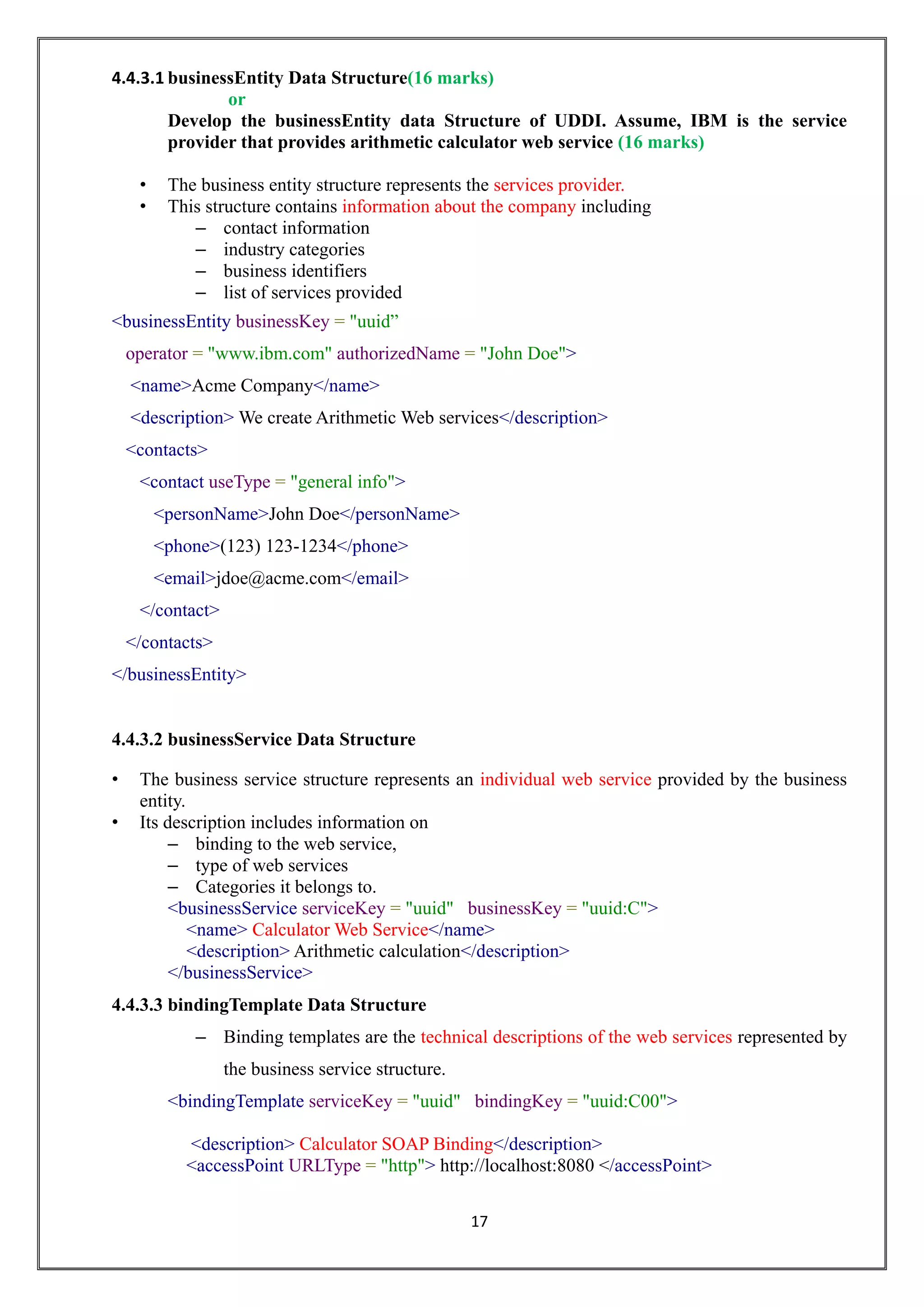 17
4.4.3.1 businessEntity Data Structure(16 marks)
or
Develop the businessEntity data Structure of UDDI. Assume, IBM is the service
provider that provides arithmetic calculator web service (16 marks)
• The business entity structure represents the services provider.
• This structure contains information about the company including
– contact information
– industry categories
– business identifiers
– list of services provided
<businessEntity businessKey = "uuid”
operator = "www.ibm.com" authorizedName = "John Doe">
<name>Acme Company</name>
<description> We create Arithmetic Web services</description>
<contacts>
<contact useType = "general info">
<personName>John Doe</personName>
<phone>(123) 123-1234</phone>
<email>jdoe@acme.com</email>
</contact>
</contacts>
</businessEntity>
4.4.3.2 businessService Data Structure
• The business service structure represents an individual web service provided by the business
entity.
• Its description includes information on
– binding to the web service,
– type of web services
– Categories it belongs to.
<businessService serviceKey = "uuid" businessKey = "uuid:C">
<name> Calculator Web Service</name>
<description> Arithmetic calculation</description>
</businessService>
4.4.3.3 bindingTemplate Data Structure
– Binding templates are the technical descriptions of the web services represented by
the business service structure.
<bindingTemplate serviceKey = "uuid" bindingKey = "uuid:C00">
<description> Calculator SOAP Binding</description>
<accessPoint URLType = "http"> http://localhost:8080 </accessPoint>
 