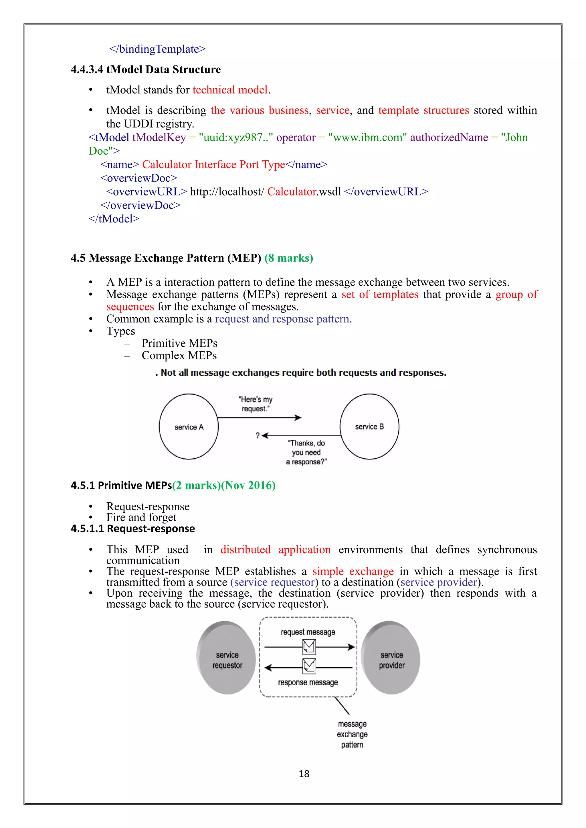 18
</bindingTemplate>
4.4.3.4 tModel Data Structure
• tModel stands for technical model.
• tModel is describing the various business, service, and template structures stored within
the UDDI registry.
<tModel tModelKey = "uuid:xyz987.." operator = "www.ibm.com" authorizedName = "John
Doe">
<name> Calculator Interface Port Type</name>
<overviewDoc>
<overviewURL> http://localhost/ Calculator.wsdl </overviewURL>
</overviewDoc>
</tModel>
4.5 Message Exchange Pattern (MEP) (8 marks)
• A MEP is a interaction pattern to define the message exchange between two services.
• Message exchange patterns (MEPs) represent a set of templates that provide a group of
sequences for the exchange of messages.
• Common example is a request and response pattern.
• Types
– Primitive MEPs
– Complex MEPs
4.5.1 Primitive MEPs(2 marks)(Nov 2016)
• Request-response
• Fire and forget
4.5.1.1 Request-response
• This MEP used in distributed application environments that defines synchronous
communication
• The request-response MEP establishes a simple exchange in which a message is first
transmitted from a source (service requestor) to a destination (service provider).
• Upon receiving the message, the destination (service provider) then responds with a
message back to the source (service requestor).
 