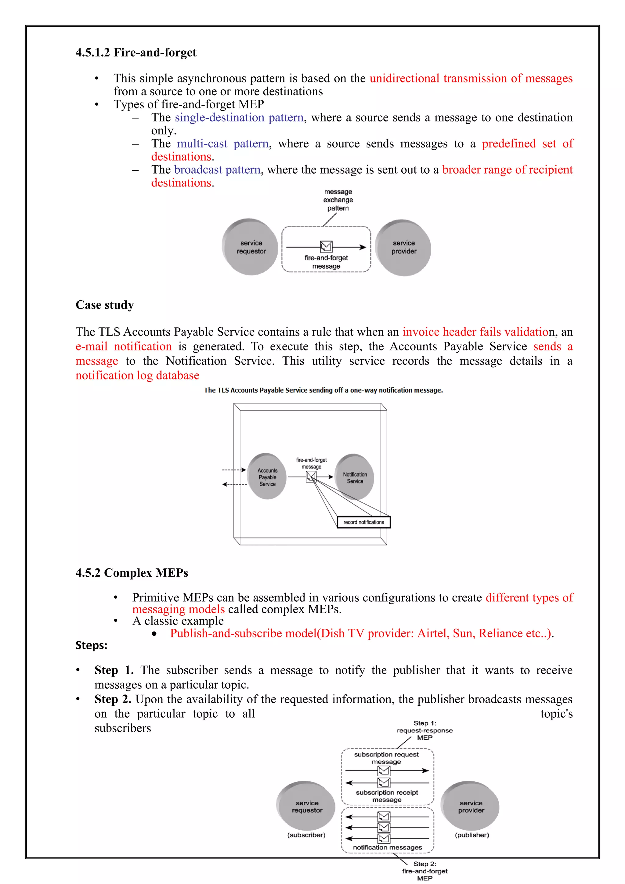 19
4.5.1.2 Fire-and-forget
• This simple asynchronous pattern is based on the unidirectional transmission of messages
from a source to one or more destinations
• Types of fire-and-forget MEP
– The single-destination pattern, where a source sends a message to one destination
only.
– The multi-cast pattern, where a source sends messages to a predefined set of
destinations.
– The broadcast pattern, where the message is sent out to a broader range of recipient
destinations.
Case study
The TLS Accounts Payable Service contains a rule that when an invoice header fails validation, an
e-mail notification is generated. To execute this step, the Accounts Payable Service sends a
message to the Notification Service. This utility service records the message details in a
notification log database
4.5.2 Complex MEPs
• Primitive MEPs can be assembled in various configurations to create different types of
messaging models called complex MEPs.
• A classic example
 Publish-and-subscribe model(Dish TV provider: Airtel, Sun, Reliance etc..).
Steps:
• Step 1. The subscriber sends a message to notify the publisher that it wants to receive
messages on a particular topic.
• Step 2. Upon the availability of the requested information, the publisher broadcasts messages
on the particular topic to all topic's
subscribers
 