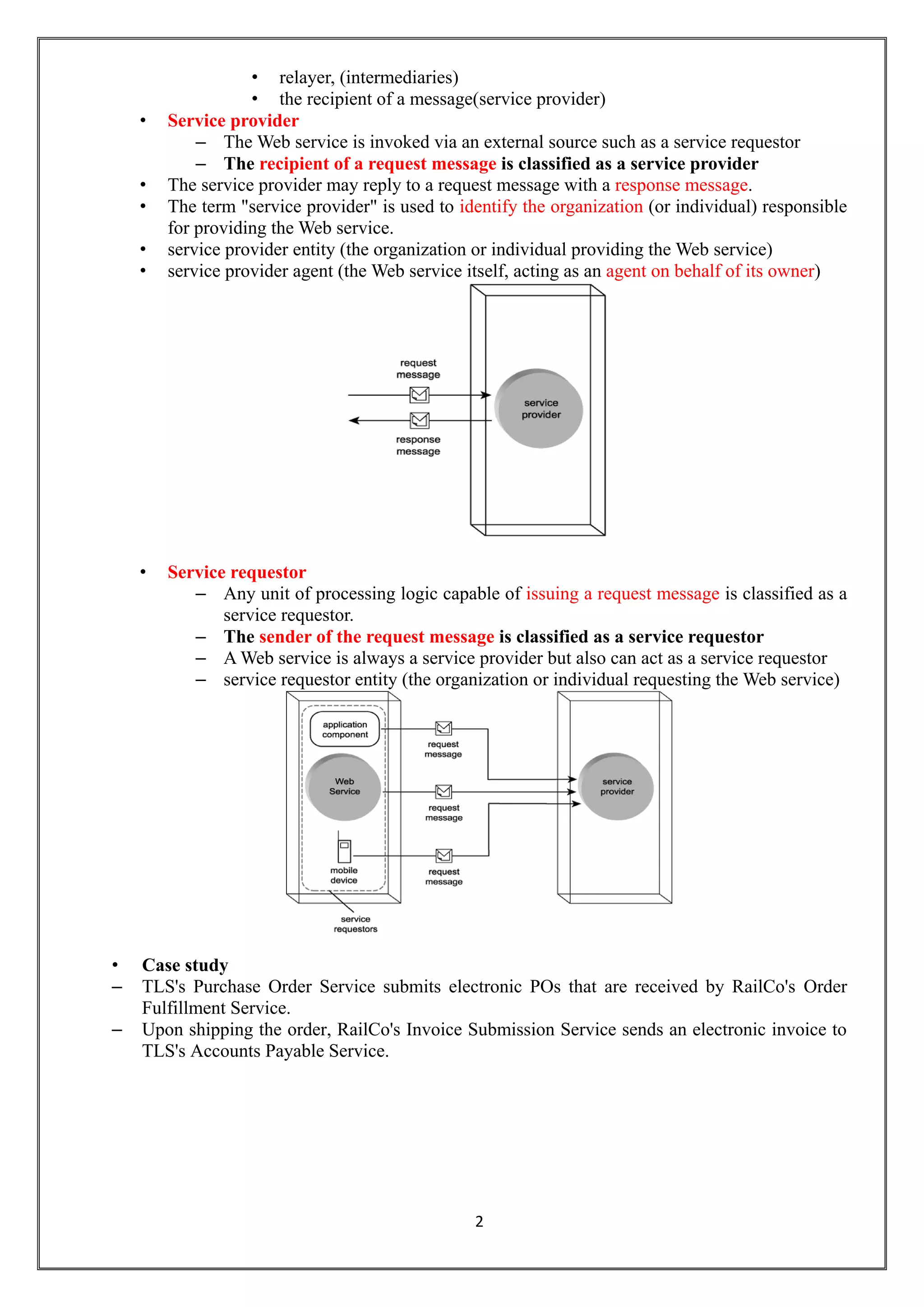 2
• relayer, (intermediaries)
• the recipient of a message(service provider)
• Service provider
– The Web service is invoked via an external source such as a service requestor
– The recipient of a request message is classified as a service provider
• The service provider may reply to a request message with a response message.
• The term "service provider" is used to identify the organization (or individual) responsible
for providing the Web service.
• service provider entity (the organization or individual providing the Web service)
• service provider agent (the Web service itself, acting as an agent on behalf of its owner)
• Service requestor
– Any unit of processing logic capable of issuing a request message is classified as a
service requestor.
– The sender of the request message is classified as a service requestor
– A Web service is always a service provider but also can act as a service requestor
– service requestor entity (the organization or individual requesting the Web service)
• Case study
– TLS's Purchase Order Service submits electronic POs that are received by RailCo's Order
Fulfillment Service.
– Upon shipping the order, RailCo's Invoice Submission Service sends an electronic invoice to
TLS's Accounts Payable Service.
 