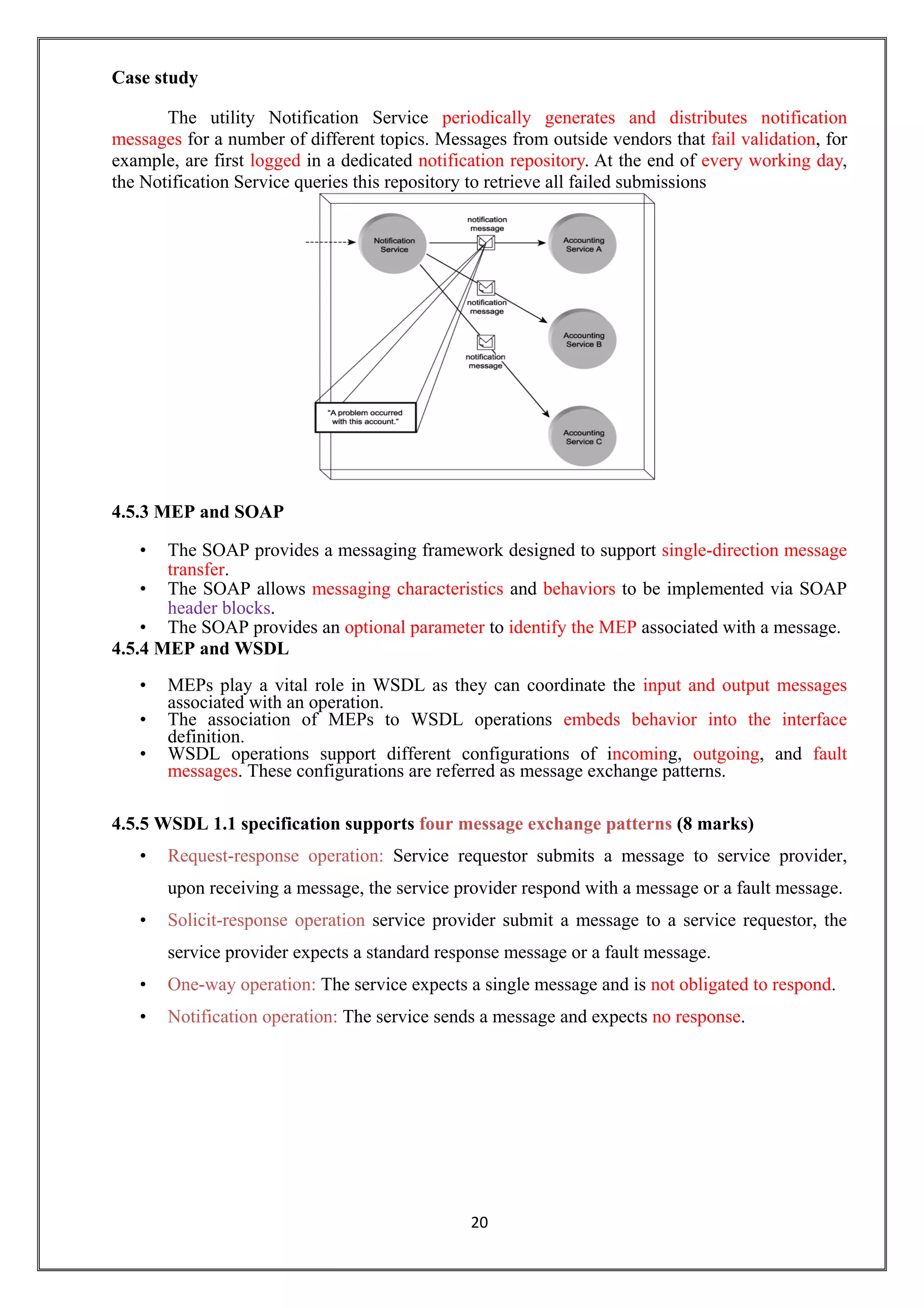 20
Case study
The utility Notification Service periodically generates and distributes notification
messages for a number of different topics. Messages from outside vendors that fail validation, for
example, are first logged in a dedicated notification repository. At the end of every working day,
the Notification Service queries this repository to retrieve all failed submissions
4.5.3 MEP and SOAP
• The SOAP provides a messaging framework designed to support single-direction message
transfer.
• The SOAP allows messaging characteristics and behaviors to be implemented via SOAP
header blocks.
• The SOAP provides an optional parameter to identify the MEP associated with a message.
4.5.4 MEP and WSDL
• MEPs play a vital role in WSDL as they can coordinate the input and output messages
associated with an operation.
• The association of MEPs to WSDL operations embeds behavior into the interface
definition.
• WSDL operations support different configurations of incoming, outgoing, and fault
messages. These configurations are referred as message exchange patterns.
4.5.5 WSDL 1.1 specification supports four message exchange patterns (8 marks)
• Request-response operation: Service requestor submits a message to service provider,
upon receiving a message, the service provider respond with a message or a fault message.
• Solicit-response operation service provider submit a message to a service requestor, the
service provider expects a standard response message or a fault message.
• One-way operation: The service expects a single message and is not obligated to respond.
• Notification operation: The service sends a message and expects no response.
 