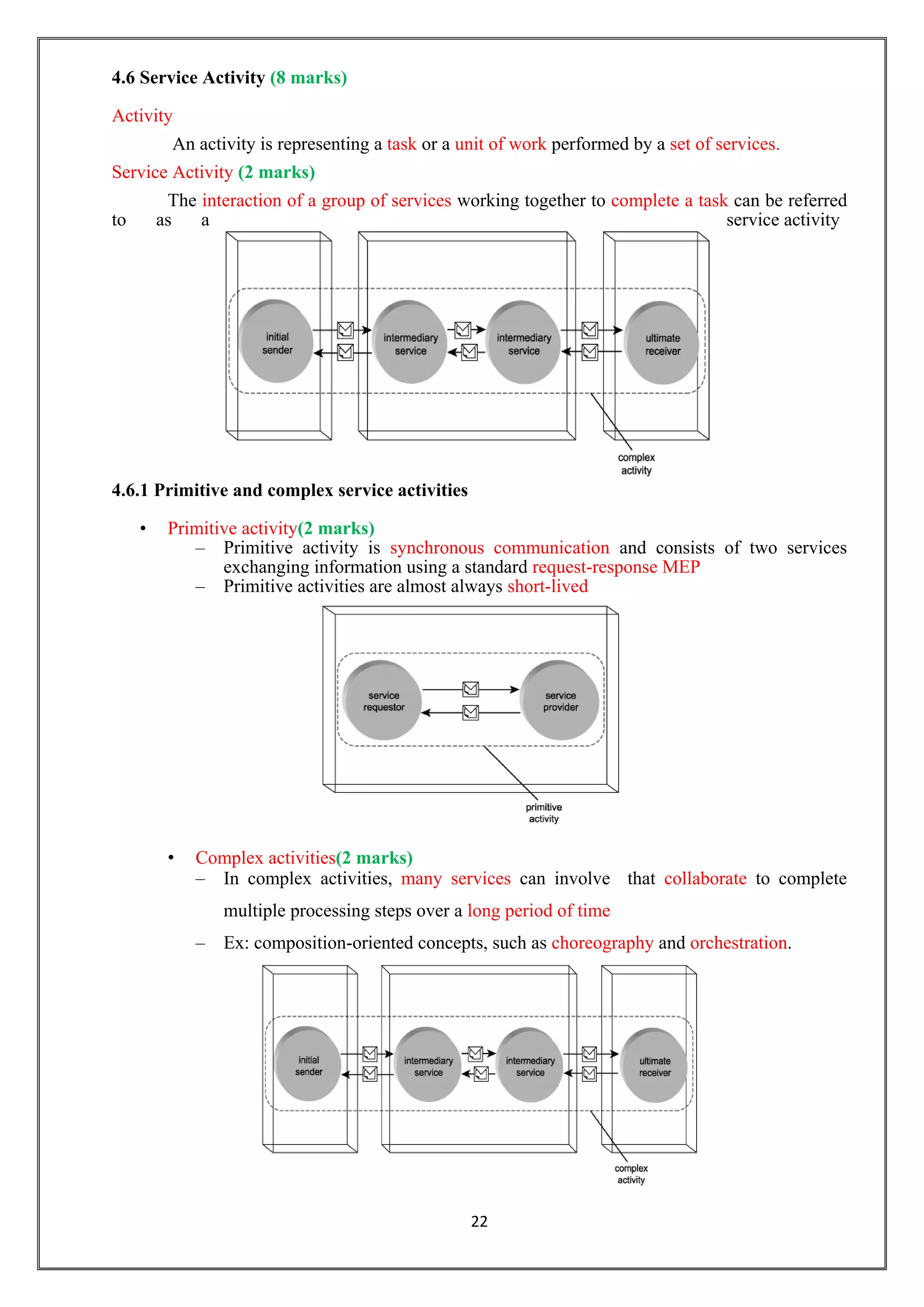 22
4.6 Service Activity (8 marks)
Activity
An activity is representing a task or a unit of work performed by a set of services.
Service Activity (2 marks)
The interaction of a group of services working together to complete a task can be referred
to as a service activity
4.6.1 Primitive and complex service activities
• Primitive activity(2 marks)
– Primitive activity is synchronous communication and consists of two services
exchanging information using a standard request-response MEP
– Primitive activities are almost always short-lived
• Complex activities(2 marks)
– In complex activities, many services can involve that collaborate to complete
multiple processing steps over a long period of time
– Ex: composition-oriented concepts, such as choreography and orchestration.
 