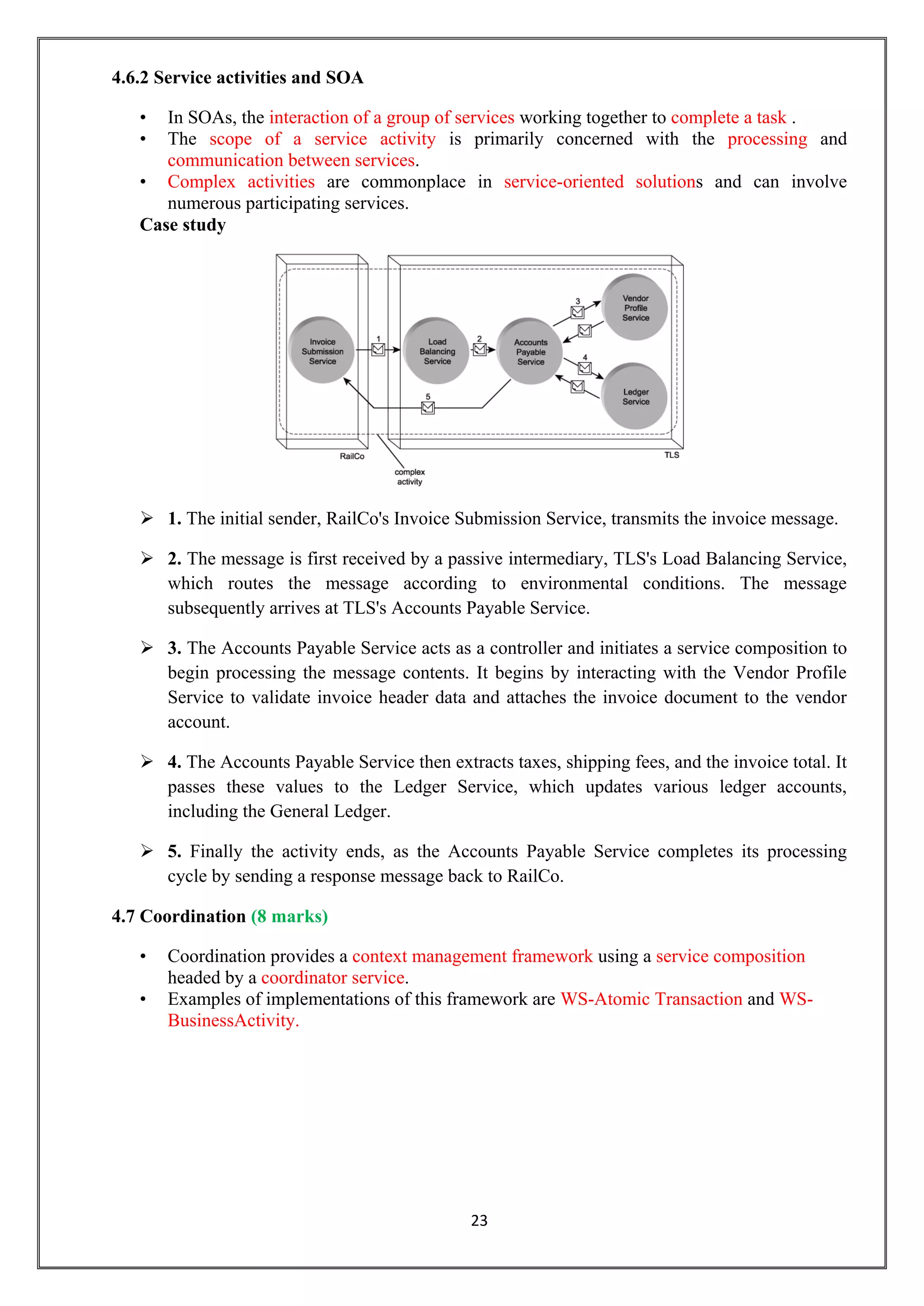 23
4.6.2 Service activities and SOA
• In SOAs, the interaction of a group of services working together to complete a task .
• The scope of a service activity is primarily concerned with the processing and
communication between services.
• Complex activities are commonplace in service-oriented solutions and can involve
numerous participating services.
Case study
 1. The initial sender, RailCo's Invoice Submission Service, transmits the invoice message.
 2. The message is first received by a passive intermediary, TLS's Load Balancing Service,
which routes the message according to environmental conditions. The message
subsequently arrives at TLS's Accounts Payable Service.
 3. The Accounts Payable Service acts as a controller and initiates a service composition to
begin processing the message contents. It begins by interacting with the Vendor Profile
Service to validate invoice header data and attaches the invoice document to the vendor
account.
 4. The Accounts Payable Service then extracts taxes, shipping fees, and the invoice total. It
passes these values to the Ledger Service, which updates various ledger accounts,
including the General Ledger.
 5. Finally the activity ends, as the Accounts Payable Service completes its processing
cycle by sending a response message back to RailCo.
4.7 Coordination (8 marks)
• Coordination provides a context management framework using a service composition
headed by a coordinator service.
• Examples of implementations of this framework are WS-Atomic Transaction and WS-
BusinessActivity.
 