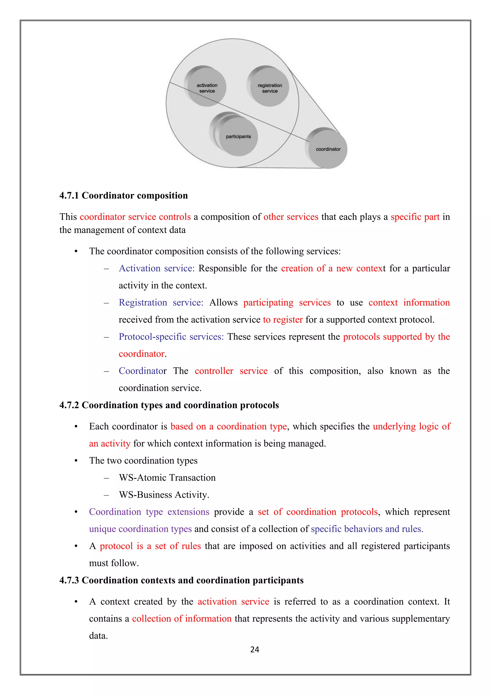 24
4.7.1 Coordinator composition
This coordinator service controls a composition of other services that each plays a specific part in
the management of context data
• The coordinator composition consists of the following services:
– Activation service: Responsible for the creation of a new context for a particular
activity in the context.
– Registration service: Allows participating services to use context information
received from the activation service to register for a supported context protocol.
– Protocol-specific services: These services represent the protocols supported by the
coordinator.
– Coordinator The controller service of this composition, also known as the
coordination service.
4.7.2 Coordination types and coordination protocols
• Each coordinator is based on a coordination type, which specifies the underlying logic of
an activity for which context information is being managed.
• The two coordination types
– WS-Atomic Transaction
– WS-Business Activity.
• Coordination type extensions provide a set of coordination protocols, which represent
unique coordination types and consist of a collection of specific behaviors and rules.
• A protocol is a set of rules that are imposed on activities and all registered participants
must follow.
4.7.3 Coordination contexts and coordination participants
• A context created by the activation service is referred to as a coordination context. It
contains a collection of information that represents the activity and various supplementary
data.
 