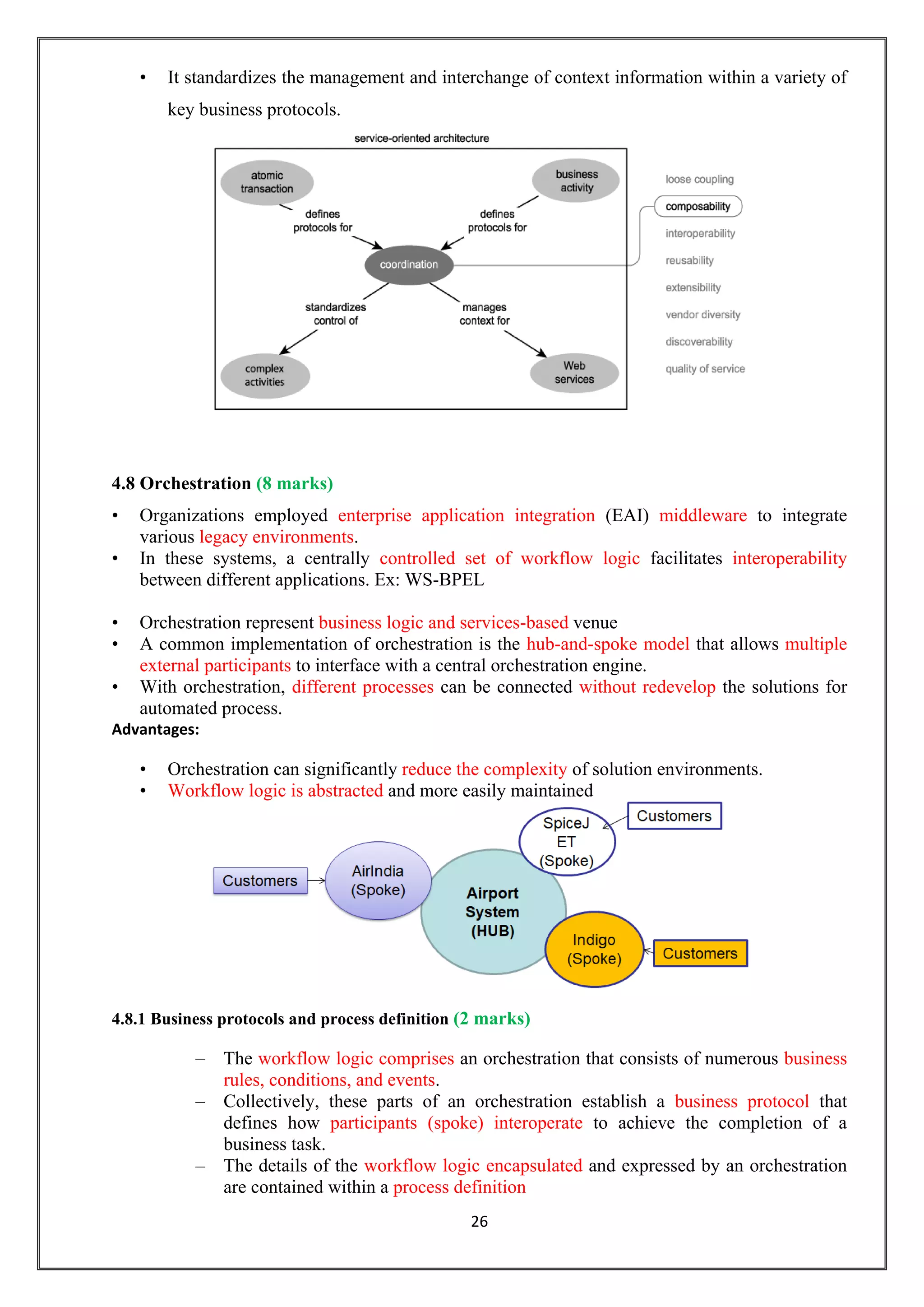 26
• It standardizes the management and interchange of context information within a variety of
key business protocols.
4.8 Orchestration (8 marks)
• Organizations employed enterprise application integration (EAI) middleware to integrate
various legacy environments.
• In these systems, a centrally controlled set of workflow logic facilitates interoperability
between different applications. Ex: WS-BPEL
• Orchestration represent business logic and services-based venue
• A common implementation of orchestration is the hub-and-spoke model that allows multiple
external participants to interface with a central orchestration engine.
• With orchestration, different processes can be connected without redevelop the solutions for
automated process.
Advantages:
• Orchestration can significantly reduce the complexity of solution environments.
• Workflow logic is abstracted and more easily maintained
4.8.1 Business protocols and process definition (2 marks)
– The workflow logic comprises an orchestration that consists of numerous business
rules, conditions, and events.
– Collectively, these parts of an orchestration establish a business protocol that
defines how participants (spoke) interoperate to achieve the completion of a
business task.
– The details of the workflow logic encapsulated and expressed by an orchestration
are contained within a process definition
 