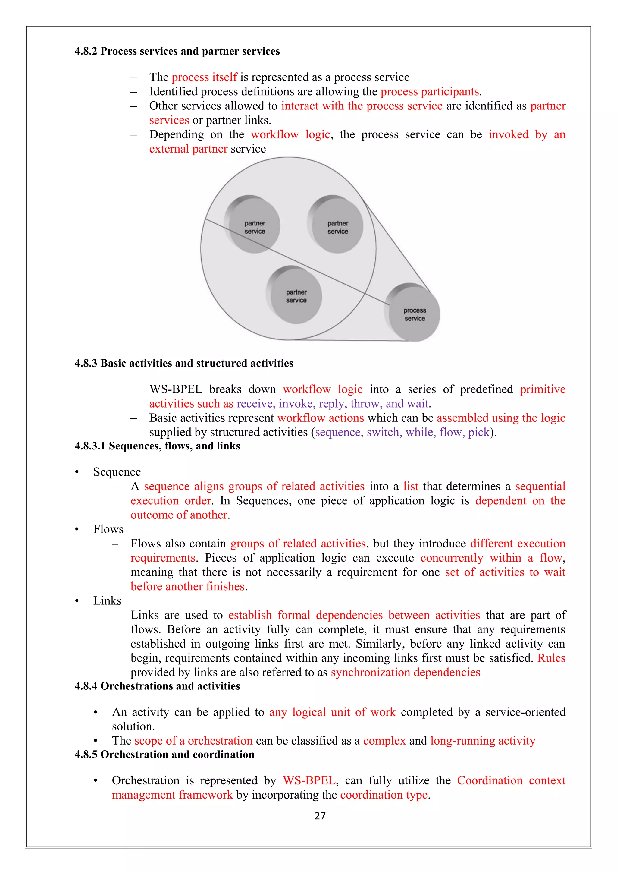 27
4.8.2 Process services and partner services
– The process itself is represented as a process service
– Identified process definitions are allowing the process participants.
– Other services allowed to interact with the process service are identified as partner
services or partner links.
– Depending on the workflow logic, the process service can be invoked by an
external partner service
4.8.3 Basic activities and structured activities
– WS-BPEL breaks down workflow logic into a series of predefined primitive
activities such as receive, invoke, reply, throw, and wait.
– Basic activities represent workflow actions which can be assembled using the logic
supplied by structured activities (sequence, switch, while, flow, pick).
4.8.3.1 Sequences, flows, and links
• Sequence
– A sequence aligns groups of related activities into a list that determines a sequential
execution order. In Sequences, one piece of application logic is dependent on the
outcome of another.
• Flows
– Flows also contain groups of related activities, but they introduce different execution
requirements. Pieces of application logic can execute concurrently within a flow,
meaning that there is not necessarily a requirement for one set of activities to wait
before another finishes.
• Links
– Links are used to establish formal dependencies between activities that are part of
flows. Before an activity fully can complete, it must ensure that any requirements
established in outgoing links first are met. Similarly, before any linked activity can
begin, requirements contained within any incoming links first must be satisfied. Rules
provided by links are also referred to as synchronization dependencies
4.8.4 Orchestrations and activities
• An activity can be applied to any logical unit of work completed by a service-oriented
solution.
• The scope of a orchestration can be classified as a complex and long-running activity
4.8.5 Orchestration and coordination
• Orchestration is represented by WS-BPEL, can fully utilize the Coordination context
management framework by incorporating the coordination type.
 
