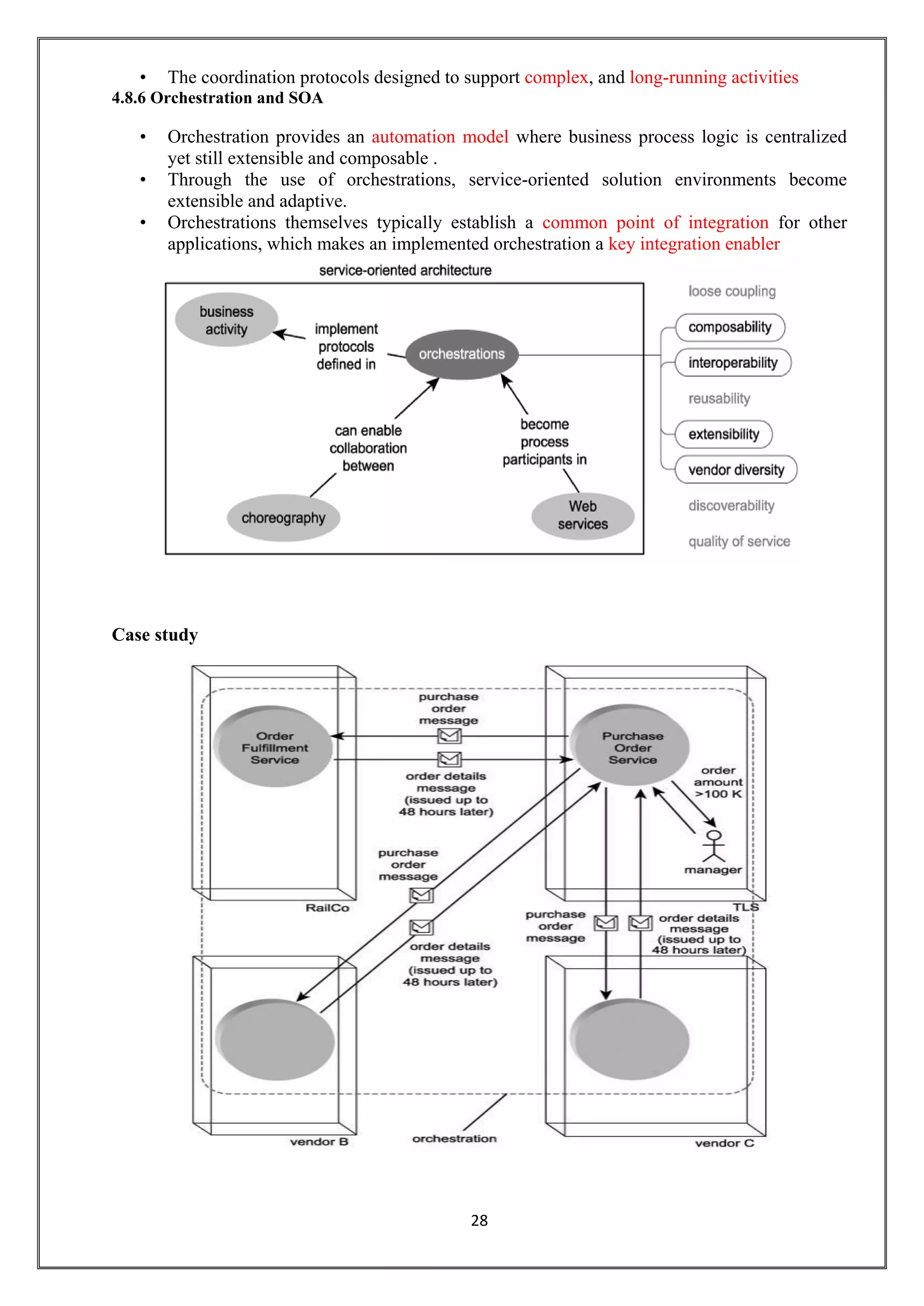 28
• The coordination protocols designed to support complex, and long-running activities
4.8.6 Orchestration and SOA
• Orchestration provides an automation model where business process logic is centralized
yet still extensible and composable .
• Through the use of orchestrations, service-oriented solution environments become
extensible and adaptive.
• Orchestrations themselves typically establish a common point of integration for other
applications, which makes an implemented orchestration a key integration enabler
Case study
 
