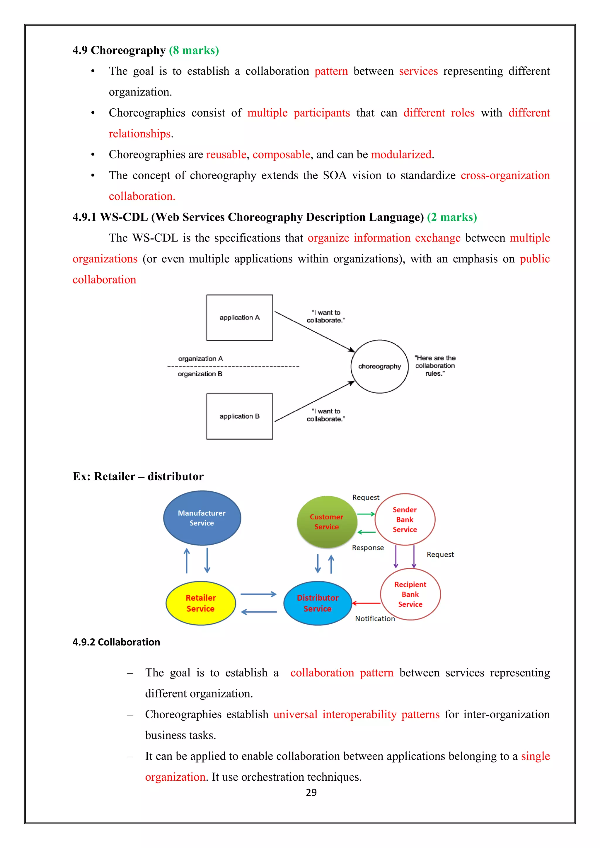 29
4.9 Choreography (8 marks)
• The goal is to establish a collaboration pattern between services representing different
organization.
• Choreographies consist of multiple participants that can different roles with different
relationships.
• Choreographies are reusable, composable, and can be modularized.
• The concept of choreography extends the SOA vision to standardize cross-organization
collaboration.
4.9.1 WS-CDL (Web Services Choreography Description Language) (2 marks)
The WS-CDL is the specifications that organize information exchange between multiple
organizations (or even multiple applications within organizations), with an emphasis on public
collaboration
Ex: Retailer – distributor
4.9.2 Collaboration
– The goal is to establish a collaboration pattern between services representing
different organization.
– Choreographies establish universal interoperability patterns for inter-organization
business tasks.
– It can be applied to enable collaboration between applications belonging to a single
organization. It use orchestration techniques.
 