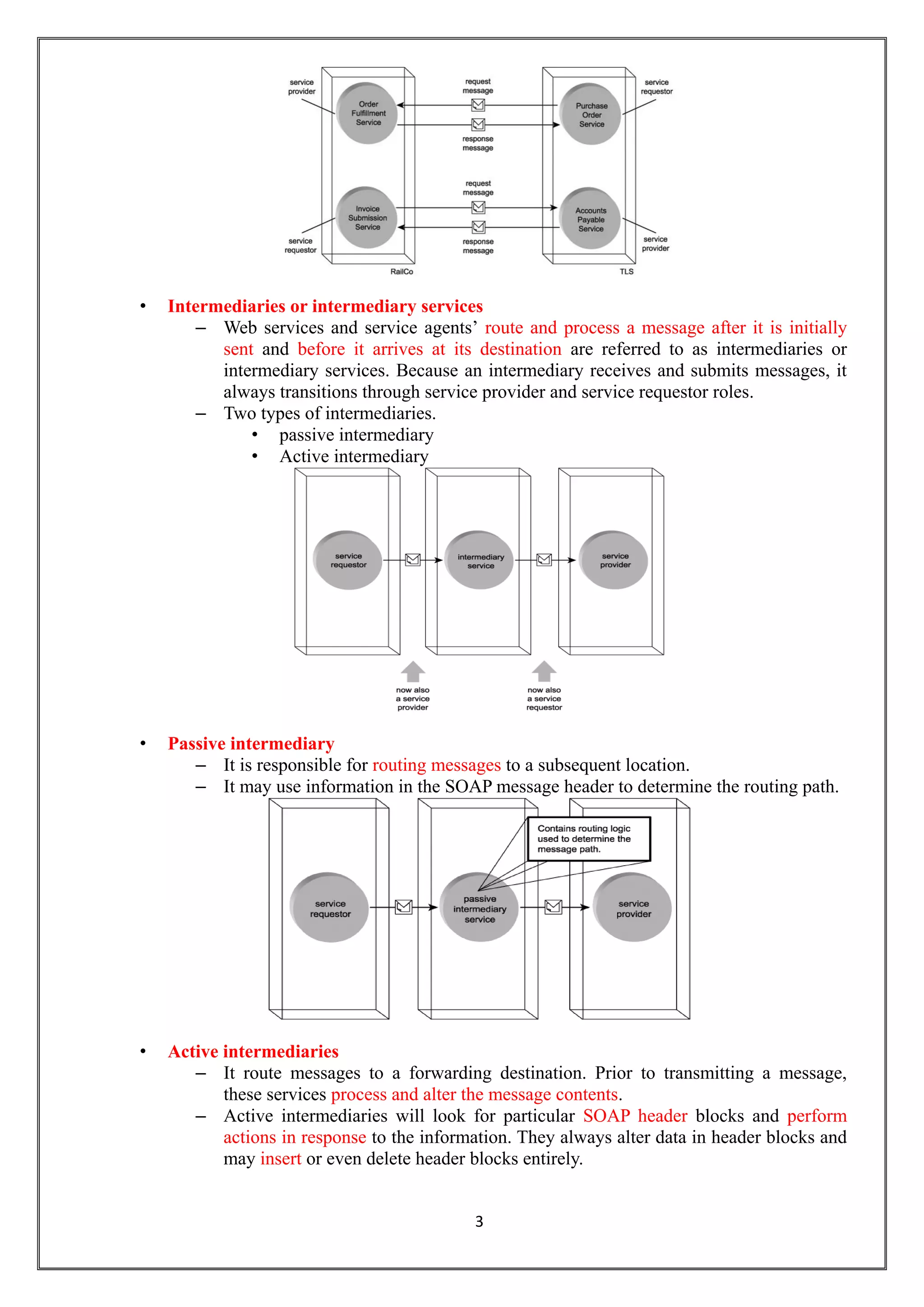 3
• Intermediaries or intermediary services
– Web services and service agents’ route and process a message after it is initially
sent and before it arrives at its destination are referred to as intermediaries or
intermediary services. Because an intermediary receives and submits messages, it
always transitions through service provider and service requestor roles.
– Two types of intermediaries.
• passive intermediary
• Active intermediary
• Passive intermediary
– It is responsible for routing messages to a subsequent location.
– It may use information in the SOAP message header to determine the routing path.
• Active intermediaries
– It route messages to a forwarding destination. Prior to transmitting a message,
these services process and alter the message contents.
– Active intermediaries will look for particular SOAP header blocks and perform
actions in response to the information. They always alter data in header blocks and
may insert or even delete header blocks entirely.
 