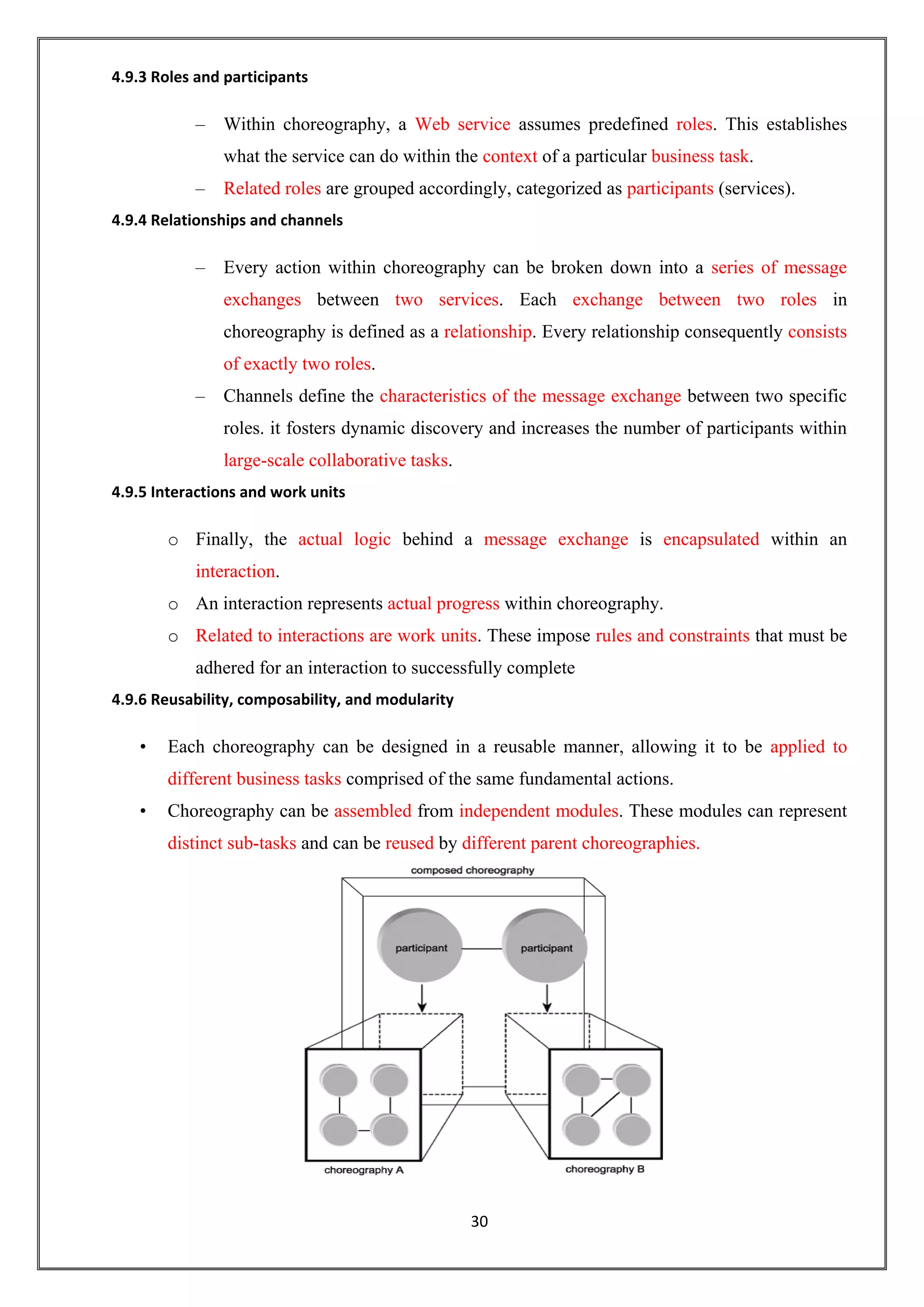 30
4.9.3 Roles and participants
– Within choreography, a Web service assumes predefined roles. This establishes
what the service can do within the context of a particular business task.
– Related roles are grouped accordingly, categorized as participants (services).
4.9.4 Relationships and channels
– Every action within choreography can be broken down into a series of message
exchanges between two services. Each exchange between two roles in
choreography is defined as a relationship. Every relationship consequently consists
of exactly two roles.
– Channels define the characteristics of the message exchange between two specific
roles. it fosters dynamic discovery and increases the number of participants within
large-scale collaborative tasks.
4.9.5 Interactions and work units
o Finally, the actual logic behind a message exchange is encapsulated within an
interaction.
o An interaction represents actual progress within choreography.
o Related to interactions are work units. These impose rules and constraints that must be
adhered for an interaction to successfully complete
4.9.6 Reusability, composability, and modularity
• Each choreography can be designed in a reusable manner, allowing it to be applied to
different business tasks comprised of the same fundamental actions.
• Choreography can be assembled from independent modules. These modules can represent
distinct sub-tasks and can be reused by different parent choreographies.
 