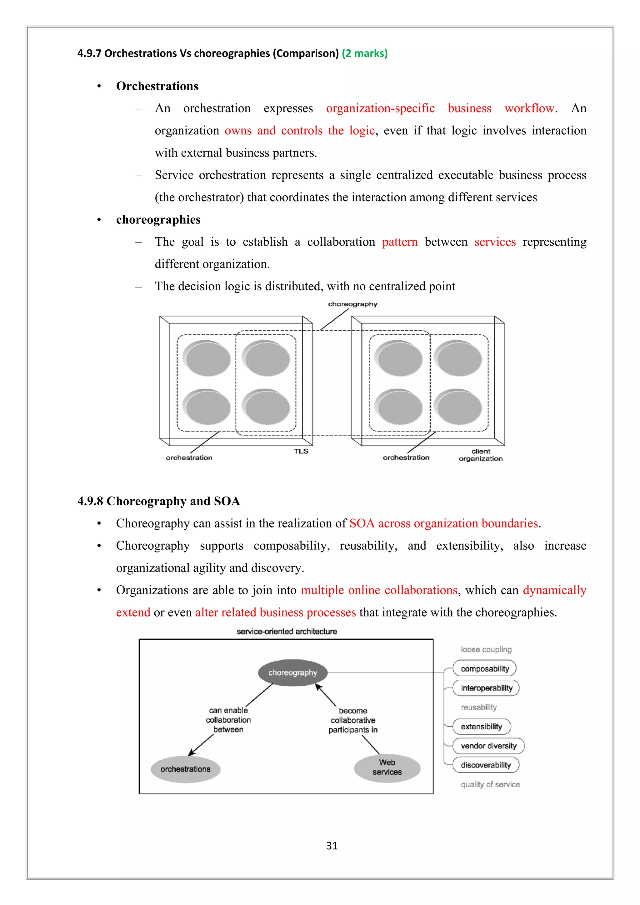 31
4.9.7 Orchestrations Vs choreographies (Comparison) (2 marks)
• Orchestrations
– An orchestration expresses organization-specific business workflow. An
organization owns and controls the logic, even if that logic involves interaction
with external business partners.
– Service orchestration represents a single centralized executable business process
(the orchestrator) that coordinates the interaction among different services
• choreographies
– The goal is to establish a collaboration pattern between services representing
different organization.
– The decision logic is distributed, with no centralized point
4.9.8 Choreography and SOA
• Choreography can assist in the realization of SOA across organization boundaries.
• Choreography supports composability, reusability, and extensibility, also increase
organizational agility and discovery.
• Organizations are able to join into multiple online collaborations, which can dynamically
extend or even alter related business processes that integrate with the choreographies.
 