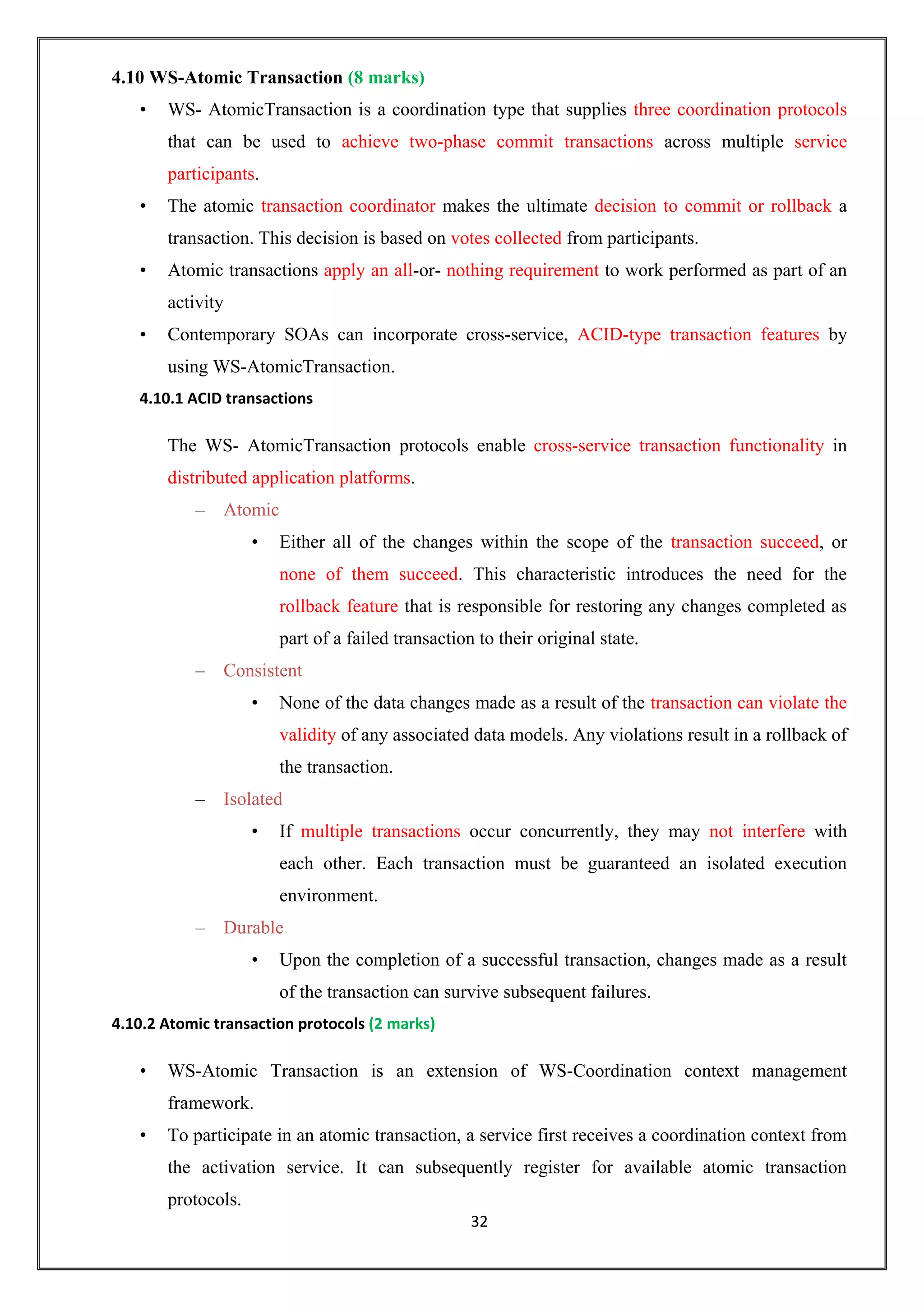 32
4.10 WS-Atomic Transaction (8 marks)
• WS- AtomicTransaction is a coordination type that supplies three coordination protocols
that can be used to achieve two-phase commit transactions across multiple service
participants.
• The atomic transaction coordinator makes the ultimate decision to commit or rollback a
transaction. This decision is based on votes collected from participants.
• Atomic transactions apply an all-or- nothing requirement to work performed as part of an
activity
• Contemporary SOAs can incorporate cross-service, ACID-type transaction features by
using WS-AtomicTransaction.
4.10.1 ACID transactions
The WS- AtomicTransaction protocols enable cross-service transaction functionality in
distributed application platforms.
– Atomic
• Either all of the changes within the scope of the transaction succeed, or
none of them succeed. This characteristic introduces the need for the
rollback feature that is responsible for restoring any changes completed as
part of a failed transaction to their original state.
– Consistent
• None of the data changes made as a result of the transaction can violate the
validity of any associated data models. Any violations result in a rollback of
the transaction.
– Isolated
• If multiple transactions occur concurrently, they may not interfere with
each other. Each transaction must be guaranteed an isolated execution
environment.
– Durable
• Upon the completion of a successful transaction, changes made as a result
of the transaction can survive subsequent failures.
4.10.2 Atomic transaction protocols (2 marks)
• WS-Atomic Transaction is an extension of WS-Coordination context management
framework.
• To participate in an atomic transaction, a service first receives a coordination context from
the activation service. It can subsequently register for available atomic transaction
protocols.
 